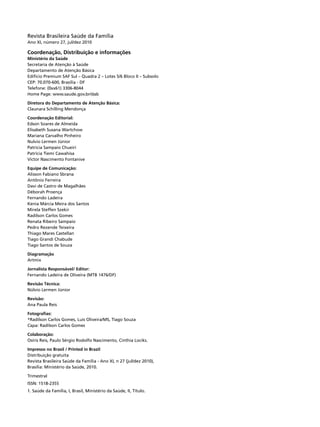 Revista Brasileira Saúde da Família
Ano XI, número 27, jul/dez 2010

Coordenação, Distribuição e informações
Ministério da Saúde
Secretaria de Atenção à Saúde
Departamento de Atenção Básica
Edifício Premium SAF Sul – Quadra 2 – Lotes 5/6 Bloco II – Subsolo
CEP: 70.070-600, Brasília - DF
Telefone: (0xx61) 3306-8044
Home Page: www.saude.gov.br/dab

Diretora do Departamento de Atenção Básica:
Claunara Schilling Mendonça

Coordenação Editorial:
Edson Soares de Almeida
Elisabeth Susana Wartchow
Mariana Carvalho Pinheiro
Nulvio Lermen Júnior
Patricia Sampaio Chueiri
Patrícia Tiemi Cawahisa
Victor Nascimento Fontanive

Equipe de Comunicação:
Alisson Fabiano Sbrana
Antônio Ferreira
Davi de Castro de Magalhães
Déborah Proença
Fernando Ladeira
Kenia Márcia Meira dos Santos
Mirela Steffen Szekir
Radilson Carlos Gomes
Renata Ribeiro Sampaio
Pedro Rezende Teixeira
Thiago Mares Castellan
Tiago Grandi Chabude
Tiago Santos de Souza

Diagramação
Artmix

Jornalista Responsável/ Editor:
Fernando Ladeira de Oliveira (MTB 1476/DF)

Revisão Técnica:
Núlvio Lermen Júnior

Revisão:
Ana Paula Reis

Fotografias:
*Radilson Carlos Gomes, Luis Oliveira/MS, Tiago Souza
Capa: Radilson Carlos Gomes

Colaboração:
Osíris Reis, Paulo Sérgio Rodolfo Nascimento, Cinthia Lociks.

Impresso no Brasil / Printed in Brazil
Distribuição gratuita
Revista Brasileira Saúde da Família - Ano XI, n 27 (jul/dez 2010),
Brasília: Ministério da Saúde, 2010.

Trimestral
ISSN: 1518-2355
1. Saúde da Família, I, Brasil, Ministério da Saúde, II, Título.
 