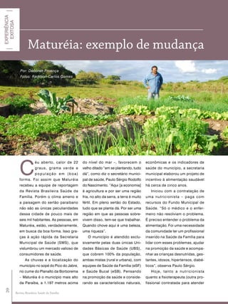 EXPERIÊNCIA
  EXITOSA




                       Maturéia: exemplo de mudança
                 Por: Déborah Proença
                 Fotos: Radilson Carlos Gomes




                 C
                             éu aberto, calor de 22    do nível do mar –, favorecem o            econômicas e os indicadores de
                             graus, grama verde e      velho ditado “em se plantando, tudo       saúde do município, a secretaria
                             população em (boa)        dá”, como diz o secretário munici-        municipal elaborou um projeto de
                 forma. Foi assim que Maturéia         pal de saúde, Paulo Sérgio Rodolfo        incentivo à alimentação saudável
                 recebeu a equipe de reportagem        do Nascimento. “Aqui [a economia]         há cerca de cinco anos.
                 da Revista Brasileira Saúde da        é agricultura e por ser uma região           Iniciou com a contratação de
                 Família. Porém o clima ameno e        fria, no alto da serra, a terra é muito   uma nutricionist a – paga com
                 a paisagem do sertão paraibano        fértil. Em pleno sertão do Estado,        recursos do Fundo Municipal de
                 não são as únicas peculiaridades      tudo que se planta dá. Por ser uma        Saúde. “Só o médico e o enfer-
                 dessa cidade de pouco mais de         região em que as pessoas sobre-           meiro não resolviam o problema.
                 seis mil habitantes. As pessoas, em   vivem disso, tem-se que trabalhar.        É preciso entender o problema da
                 Maturéia, estão, verdadeiramente,     Quando chove aqui é uma beleza,           alimentação. Foi uma necessidade
                 em busca da boa forma. Isso gra-      uma riqueza”.                             da comunidade ter um profissional
                 ças à ação rápida da Secretaria          O município é atendido exclu-          inserido na Saúde da Família para
                 Municipal de Saúde (SMS), que         sivamente pelas duas únicas Uni-          lidar com esses problemas, ajudar
                 vislumbrou um mercado valioso de      dades Básicas de Saúde (UBS),             na promoção da saúde e acompa-
                 consumidores de saúde.                que cobrem 100% da população,             nhar as crianças desnutridas, ges-
                     As chuvas e a localização do      ambas mistas (rural e urbana), com        tantes, idosos, hipertensos, diabé-
                 município no sopé do Pico do Jabre,   equipes de Saúde da Família (eSF)         ticos”, observa Paulo Sérgio.
                 no cume do Planalto da Borborema      e Saúde Bucal (eSB). Pensando                Hoje, tanto a nutricionista
                 – Maturéia é o município mais alto    na promoção da saúde e conside-           quanto a fisioterapeuta (outra pro-
                 da Paraíba, a 1.197 metros acima      rando as características naturais,        fissional contratada para atender
 20




              Revista Brasileira Saúde da Família
 