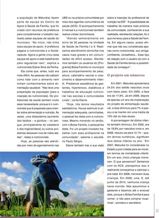 a população de Maturéia) fazem         UBS ou na própria comunidade por       sobre a inserção do profissional de
parte da equipe do Centro de           meio dos agentes comunitários de       nutrição na ESF. “A possibilidade de
Apoio à Saúde da Família, que foi      saúde (ACS). O acompanhamento          trabalhar de maneira mais próxima
criado com recursos da prefeitura      é mensal e a nutricionista também      da comunidade, conhecendo a sua
para complementar o trabalho rea-      realiza visitas domiciliares.          realidade, estreitando relações, foi o
lizado pelas equipes de saúde do          “Atendo semanalmente em             que me levou para a Saúde da Famí-
município. “No início, não tinha       torno de 30 pessoas na Unidade         lia. Em alguns casos, posso afir-
essa equipe de apoio. A prefeitura     de Saúde da Família I e II. Reali-     mar que não sou considerada ape-
pagava a nutricionista e a fisiote-    zamos atendimento domiciliar nos       nas como nutricionista, sou amiga,
rapeuta. Agora a gente criou essa      casos mais graves e em comuni-         confidente, conselheira... Esse tipo
equipe de apoio e está batalhando      dades de difícil acesso. Atende-       de relação com o usuário só com a
para regularizar isso”, explica a      mos também os usuários do [Pro-        Saúde da Família temos a possibili-
nutricionista Elaine Silva da Penha.   grama] Bolsa Família no município      dade de conseguir”.
   Ela conta que, antes, tudo era      para acompanhamento de peso,
mais difícil. As pessoas não sabiam    altura, calendário vacinal e cres-     o projeto em números
como lidar com o alimento nem          cimento e desenvolvimento infan-
tinham conhecimentos sobre ali-        til. Prestamos assistência às ges-        Em 2001, Maturéia apresentava
mentação saudável. “Não teve uma       tantes, hipertensos, diabéticos e      24,5% dos bebês nascidos vivos
preparação da população [para a        trabalhos de educação nutricio-        com baixo peso. Em 2005, a taxa
inserção da nutricionista]. Os pro-    nal nas escolas e comunidades          era de 17,6%. Já em 2006, depois
fissionais da saúde sentiam muito      rurais”, conta Elaine.                 de apenas um ano de implantação
essa necessidade, porque é o nutri-       “Hoje, nós temos resultados         do projeto de alimentação saudá-
cionista que é preparado para orien-   satisfatórios. Houve estímulo à ali-   vel, a taxa diminuiu para 7% e pas-
tar sobre alimentação e nutrição. Às   mentação adequada, caminhadas,         sou a se manter em uma média de
vezes, uma dislipidemia [aumento       o pessoal faz dieta com a nutricio-    10% até os dias atuais.
dos lipídios – a gordura – no san-     nista. Mesmo morando no sertão,           A porcentagem de óbitos infan-
gue, principalmente do colesterol      com o Bolsa Família, o pessoal faz     tis também diminuiu. Em 2002, era
e dos triglicerídeos] ou outros pro-   dieta. Foi um projeto inovador tra-    de 18,9% por nascidos vivos e, em
blemas deixavam-nos de mãos ata-       balhar com essa profissional na        2008, reduziu-se para 12,1% – que,
das”, relata a nutricionista.          comunidade”, salienta o secretá-       em termos numéricos, significam
   Hoje, as pessoas são atendi-        rio Paulo Sérgio.                      dois óbitos infantis no ano. “Em
das por meio de agendamento nas           Elaine também traz a sua visão      2007, Maturéia foi considerada no
                                                                              Estado a pior cidade para se morar,
                                                                              em termos de mortalidade infantil.
                                                                              Em um ano, cinco crianças morre-
                                                                              ram. O que pensamos? Sentamos
                                                                              com os ACS, planejamos isso e
                                                                              realmente começamos a valorizar o
                                                                              pré-natal. Em 2008, morreram duas
                                                                              crianças. Em 2009, uma. E, até
                                                                              junho de 2010, nenhuma criança
                                                                              havia morrido. Nós assumimos a
                                                                              gestante e fazemos até o enxoval
                                                                              dela, porque o Bolsa Família é para
                                                                              comer, e não para comprar roupi-
                                                                              nhas”, pondera o secretário.
                                                                                                                       21
 