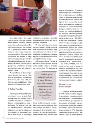 geração de renda etc. “O governo
                                                                                      federal prega que o Bolsa Família
                                                                                      deve ser acompanhado pela Edu-
                                                                                      cação, na presença na escola, pela
                                                                                      Assistência Social e pela Saúde.
                                                                                      A gente deve acompanhar o pro-
                                                                                      grama vendo se a mãe está acom-
                                                                                      panhando as condicionalidades.
                                                                                      Qualquer problema, se a mãe não
                                                                                      cumpre [as condicionalidades],
                                                                                      nós avisamos o sistema [em refe-
                                                                                      rência ao Sistema de Vigilância Ali-
            Uma das maiores preocupa-          matureense conta com o apoio do        mentar e Nutricional – SISVAN] e
        ções da gestão municipal, o aleita-    Programa Bolsa Família, em parce-      já vem uma advertência. Quando
        mento materno exclusivo, também        ria direta com a ESF.                  entrei, uma das nossas preocupa-
        apresenta resultados positivos. Em        “A maior parte da comunidade        ções era como estava esse acom-
        2009, alcançou 74% das puérpe-         carente recebe o Bolsa Família e       panhamento. A partir daí, come-
        ras. “A gente ainda enfrenta resis-    nós dizemos qual alimento eles         çamos a acompanhar e estamos
        tência na cultura local para o alei-   devem priorizar [em virtude do valor   fazendo direitinho, alimentando
        tamento materno. Além da ques-         recebido]”, conta Elizandra Silva da   o sistema, e, graças a Deus, não
        tão estética, tem também as mães       Penha, coordenadora municipal da       temos muitas dificuldades com
        adolescentes que não querem abrir      Atenção Primária à Saúde.              isso. Os casos que têm problema,
        mão da liberdade e o mito de que o        O Programa Bolsa Família já         a gente vai atrás”, afirma Eliana.
        mingau de araruta [um tipo de raiz     existe no município há muitos             Ela afirma, também, que não
        que produz uma farinha branca]         anos, desde antes da entrada           houve nenhum caso de perda do
        alimenta mais que o leite materno”,    da nutricionista. Em Maturéia, a       benefício em função do não cum-
        ressalta Elaine.                                                              primento das condicionalidades
            A prevalência de desnutrição                                              por parte das famílias das crianças.
        infantil que, em 2004, era de 7,2%,
                                                      “... Em pleno sertão
                                                                                      “Quando recebem a primeira carta
        após a inserção da profissional               do Estado, tudo que             de advertência, elas correm direta-
        de nutrição, caiu para 4,6%, em              se planta dá. Por ser            mente para a unidade de saúde”.
        2006, e encerrou 2009 com 3,4%,
                                                     uma região em que as
        a menor dos últimos cinco anos.                                               alimentação
                                                      pessoas sobrevivem              diversificada
        o Bolsa Família                                disso, tem-se que
                                                      trabalhar. Quando                  O curso de alimentação sau-
            Vários pequenos produtores                                                dável foi feito em várias etapas,
                                                       chove aqui é uma
        contribuem com o projeto. Reú-                                                de acordo com o que é produzido
        nem-se entre si e também com o                      beleza...”                em cada região. “Em Monte Belo
        conselho municipal de saúde para                                              [comunidade em que o projeto de
        discutir políticas públicas para o     Casa da Família (uma associa-          alimentação foi iniciado] plantam
        município. É a atuação – na prá-       ção municipal) acompanha, prio-        muito. Não em quantidade, mas em
        tica, não só na teoria – de diferen-   ritariamente, as famílias benefi-      diversidade”, observa a coordena-
        tes setores, não apenas o da saúde,    ciadas pelo programa com ofere-        dora municipal da APS, Elizandra.
        na promoção da alimentação sau-        cimento de cursos (de culinária,       Ela explica a origem do curso. “Nós
        dável. Além disso, a população         artesanato e outros), oficinas para    tivemos a ideia de fazê-lo porque,
22




     Revista Brasileira Saúde da Família
 