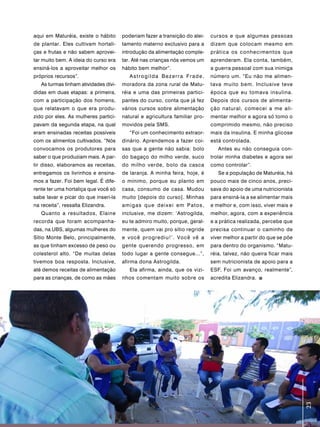 aqui em Maturéia, existe o hábito      poderiam fazer a transição do alei-   cursos e que algumas pessoas
de plantar. Eles cultivam hortali-     tamento materno exclusivo para a      dizem que colocam mesmo em
ças e frutas e não sabem aprovei-      introdução da alimentação comple-     prática os conhecimentos que
tar muito bem. A ideia do curso era    tar. Até nas crianças nós vemos um    aprenderam. Ela conta, também,
ensiná-los a aproveitar melhor os      hábito bem melhor”.                   a guerra pessoal com sua inimiga
próprios recursos”.                       Astrogilda Bezerra Frade,          número um. “Eu não me alimen-
   As turmas tinham atividades divi-   moradora da zona rural de Matu-       tava muito bem. Inclusive teve
didas em duas etapas: a primeira,      réia e uma das primeiras partici-     época que eu tomava insulina.
com a participação dos homens,         pantes do curso, conta que já fez     Depois dos cursos de alimenta-
que relatavam o que era produ-         vários cursos sobre alimentação       ção natural, comecei a me ali-
zido por eles. As mulheres partici-    natural e agricultura familiar pro-   mentar melhor e agora só tomo o
pavam da segunda etapa, na qual        movidos pela SMS.                     comprimido mesmo, não preciso
eram ensinadas receitas possíveis         “Foi um conhecimento extraor-      mais da insulina. E minha glicose
com os alimentos cultivados. “Nós      dinário. Aprendemos a fazer coi-      está controlada.
convocamos os produtores para          sas que a gente não sabia: bolo          Antes eu não conseguia con-
saber o que produziam mais. A par-     do bagaço do milho verde, suco        trolar minha diabetes e agora sei
tir disso, elaboramos as receitas,     do milho verde, bolo da casca         como controlar”.
entregamos os livrinhos e ensina-      de laranja. A minha feira, hoje, é       Se a população de Maturéia, há
mos a fazer. Foi bem legal. É dife-    o mínimo, porque eu planto em         pouco mais de cinco anos, preci-
rente ter uma hortaliça que você só    casa, consumo de casa. Mudou          sava do apoio de uma nutricionista
sabe lavar e picar do que inseri-la    muito [depois do curso]. Minhas       para ensiná-la a se alimentar mais
na receita”, ressalta Elizandra.       amigas que deixei em Patos,           e melhor e, com isso, viver mais e
   Quanto a resultados, Elaine         inclusive, me dizem: ‘Astrogilda,     melhor, agora, com a experiência
recorda que foram acompanha-           eu te admiro muito, porque, geral-    e a prática realizada, percebe que
das, na UBS, algumas mulheres do       mente, quem vai pro sítio regride     precisa continuar o caminho de
Sítio Monte Belo, principalmente,      e você progrediu!’. Você vê a         viver melhor a partir do que se põe
as que tinham excesso de peso ou       gente querendo progresso, em          para dentro do organismo. “Matu-
colesterol alto. “De muitas delas      todo lugar a gente consegue...”,      réia, talvez, não queira ficar mais
tivemos boa resposta. Inclusive,       afirma dona Astrogilda.               sem nutricionista de apoio para a
até demos receitas de alimentação         Ela afirma, ainda, que os vizi-    ESF. Foi um avanço, realmente”,
para as crianças, de como as mães      nhos comentam muito sobre os          acredita Elizandra.




                                                                                                                   23 23
 