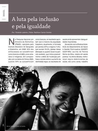BRASIL




                  a luta pela inclusão
                  e pela igualdade
                  Por: Ferando Ladeira / Fotos: Radilson Carlos Gomes




            N
                        a Pesquisa Nacional por   como brancos, os resultados apon-     saúde ainda apresentam desigual-
                        Amostra de Domicílios     tam que a maioria da população        dades importantes.
                        (PNAD), realizada pelo    brasileira, atualmente, é formada        De acordo com a Diretora Subs-
            Instituto Brasileiro de Geografia     por pardos (47%) e negros (7,3%),     tituta do Departamento de Apoio
            e Estatística, em 2008, 45% dos       que somam 54,3%. Apesar dessa         à Gestão Participativa (DAGEP/
            entrevistados se autodefiniram        alteração no quadro racial no perí-   SGEP/MS) Jacinta de Fátima
            como brancos e 0,88% como ama-        odo avaliado, que indica possivel-    Senna da Silva, mestre em saúde
            relos e indígenas. Em compara-        mente o efeito de mudanças polí-      pública,“na última década, melho-
            ção com os dados do Censo 2000,       ticas e sociais sobre o aumento da    raram alguns determinantes de
            quando 54% se autodefiniram           identidade negra, os resultados de    saúde, tais como renda, trabalho
24




         Revista Brasileira Saúde da Família
 