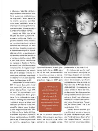 e educação, fazendo o cidadão
negro se sentir um sujeito de direi-
tos e ajustar sua autodeclaração
de raça para o Censo. Na saúde,
no entanto, apesar de os indica-
dores terem melhorado, ainda há
diferença nos dados epidemiológi-
cos referentes à população negra
quando comparada à branca”.
   A partir de 2004, com a ins-
tituição do Brasil Quilombola –
enquanto política de Estado –, o
governo brasileiro iniciou processo
de reconhecimento do racismo
enraizado na sociedade por meio
de definição de ações ministeriais
e intersetoriais em prol da popula-
ção negra. Entre as que couberam
ao Ministério da Saúde, ressalta-se
o financiamento diferenciado (50%
a mais dos valores tradicionais)
de equipes de Saúde da Família
em municípios com comunidades
remanescentes de negros resisten-      apresentou aumento de 8,5%, pas-   passando de 38,4% para 32,8%.
tes ao escravagismo, os quilom-        sando de 54,9%, em 2001, para         A introdução do quesito raça/
bos. Em 22 Estados, portanto, 347      59,5%, em 2008. Da mesma forma     cor nos sistemas nacionais de
municípios acolheram esse atendi-      a hanseníase, em que se consta-    informação de saúde tem permitido
mento diferenciado, com a contra-      tou o aumento da participação da   o monitoramento dessas desigual-
tação de 504 equipes de SF.            população negra, de 59,6% para     dades étnico-raciais, que foram
   A expansão de cobertura da                                             analisadas por dois técnicos do
ESF foi quase duas vezes maior                                            Departamento de Atenção Básica
nos municípios com maior pro-                “... A introdução do         (DAB/SAS/MS), Cinthia Lociks de
porção de população negra (74%               quesito raça/cor nos         Araújo e Robson Xavier da Silva,
ou mais) do que naqueles com                                              no documento “Monitoramento das
                                             sistemas nacionais
menor participação desse grupo                                            desigualdades étnico-raciais em
                                              de informação de
racial (44%), colaborando para a                                          saúde no Brasil”, que foi apresen-
redução de desigualdades étnico-            saúde tem permitido o         tado no IV Congresso da Associa-
-raciais de acesso a ações bási-           monitoramento dessas           ção Latino-Americana de Popula-
cas como pré-natal e saúde nutri-                                         ção, em Havana, entre 16 e 19 de
                                            desigualdades étnico-
cional.No total de casos de tuber-                                        novembro de 2010.
culose diagnosticados entre 2001
                                                  raciais...”                Cinthia e Robson apontam que
e 2008, conforme dados do Data-                                           o problema de acesso ao sistema
sus-SINAN, enquanto a população        65,3%, no total de casos entre     de saúde não se restringe à Aten-
branca registrou redução de 40,5%      2001 e 2008, enquanto que houve    ção Primária à Saúde. Citam a “lei
para 37,8% na participação do total    queda na notificação de casos      dos cuidados inversos”, de Tudor
de registros, a população negra        referentes à população branca,     Hart, segundo a qual as pessoas
                                                                                                               25
 