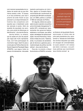 com maiores necessidades de cui-     bastante participativa em todo o
        dados de saúde são as que têm        País, depois no Conselho Nacio-
        menos acesso a eles. “O acesso       nal de Saúde até o acolhimento da           “... as ações em prol da
        é um dos problemas, pois não é       proposta pelo Ministério da Saúde,
                                                                                          população negra são
        próximo de onde moram os que         que, em 2009, publicou a portaria
        precisam ou é disponibilizado em     nº 992 de instituição da Política.
                                                                                         muito representativas,
        horários não compatíveis com            Em seguida, obteve-se a pactu-           com forte participação
        aqueles que o trabalhador pode       ação do plano operativo da política        do movimento negro....”
        dar atenção à saúde. Além da         junto à Comissão Intergestores Tri-
        questão da equidade nos servi-       partite (CIT), composta por repre-
        ços, pois ainda há diferenças no     sentantes dos governos federal,
        atendimento”, cita Jacinta Senna.    estaduais e municipais, que define     ao Estatuto de Igualdade Racial,
            Jacinta lembra, no entanto,      ações, estratégias de operacionali-    sancionado no último mês de
        que as ações em prol da popula-      zação, recursos financeiros, indica-   julho pelo presidente Lula, repre-
        ção negra são muito representa-      dores e metas ano a ano. “Estamos,     sentam a “década de visibilidade
        tivas, com forte participação do     ainda, no processo de sensibiliza-     dos direitos daqueles que estão
        movimento negro. Assim foi para a    ção de técnicos e gestores para a      em situação de vulnerabilidade,
        construção da Política Nacional de   implementação da política nas três     os quais passam a ter acesso
        Saúde Integral da População Negra    esferas”, situa Jacinta Senna.         aos bens e serviços, e as polí-
        (PNSIPN), que seguiu todos os           Para ela, no entanto, o Brasil      ticas públicas que reconhecem
        passos formalizadores: discussão     Quilombola e a PNSIPN, somados         seus direitos sociais”.
26




     Revista Brasileira Saúde da Família
 