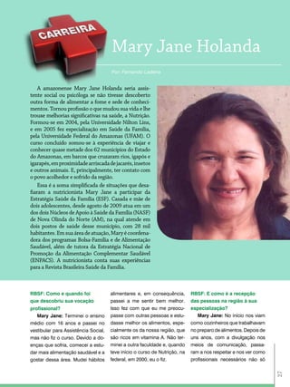 Mary Jane Holanda
                                      Por: Fernando Ladeira


    a amazonense Mary Jane Holanda seria assis-
tente social ou psicóloga se não tivesse descoberto
outra forma de alimentar a fome e sede de conheci-
mentos. Tornou profissão o que mudou sua vida e lhe
trouxe melhorias significativas na saúde, a Nutrição.
Formou-se em 2004, pela Universidade Nilton Lins,
e em 2005 fez especialização em Saúde da Família,
pela Universidade Federal do amazonas (UFaM). o
curso concluído somou-se à experiência de viajar e
conhecer quase metade dos 62 municípios do estado
do amazonas, em barcos que cruzaram rios, igapós e
igarapés, em proximidade arriscada de jacarés, insetos
e outros animais. e, principalmente, ter contato com
o povo acolhedor e sofrido da região.
    essa é a soma simplificada de situações que desa-
fiaram a nutricionista Mary Jane a participar da
estratégia Saúde da Família (eSF). Casada e mãe de
dois adolescentes, desde agosto de 2009 atua em um
dos dois Núcleos de apoio à Saúde da Família (NaSF)
de Nova olinda do Norte (aM), na qual atende em
dois postos de saúde desse município, com 28 mil
habitantes. em sua área de atuação, Mary é coordena-
dora dos programas Bolsa-Família e de alimentação
Saudável, além de tutora da estratégia Nacional de
Promoção da alimentação Complementar Saudável
(eNPaCS). a nutricionista conta suas experiências
para a revista Brasileira Saúde da Família.



RBSF: como e quando foi               alimentares e, em consequência,       RBSF: E como é a recepção
que descobriu sua vocação             passei a me sentir bem melhor.        das pessoas na região à sua
profissional?                         Isso fez com que eu me preocu-        especialização?
   Mary Jane: Terminei o ensino       passe com outras pessoas e estu-         Mary Jane: No início nos viam
médio com 16 anos e passei no         dasse melhor os alimentos, espe-      como cozinheiros que trabalhavam
vestibular para Assistência Social,   cialmente os da nossa região, que     no preparo de alimentos. Depois de
mas não fiz o curso. Devido a do-     são ricos em vitamina A. Não ter-     uns anos, com a divulgação nos
enças que sofria, comecei a estu-     minei a outra faculdade e, quando     meios de comunicação, passa-
dar mais alimentação saudável e a     teve início o curso de Nutrição, na   ram a nos respeitar e nos ver como
gostar dessa área. Mudei hábitos      federal, em 2000, eu o fiz.           profissionais necessários não só
                                                                                                                 27
 