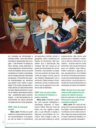 em Unidades de Alimentação e           da agricultura familiar devido à     equipamentos. Não temos sala
        Nutrição (UAN) – como são chama-       geografia, clima e distâncias do     própria para o trabalho e utiliza-
        dos alguns restaurantes aqui na re-    Estado do Amazonas. Não per-         mos a sala do enfermeiro ou do
        gião –, mas também na saúde pú-        cebem que a desnutrição das          médico – quando está em visita
        blica, clínicas, meios esportivos e    crianças não tem causa só na         domiciliar. Isso causa transtorno
        outros segmentos. Já há reconheci-     perda da transmissão de conhe-       para um trabalho mais efetivo.
        mento do trabalho, temos uma luta      cimentos, mas também no desâ-        Faltam materiais e, algumas ve-
        constante em mostrar a necessida-      nimo do produtor de áreas ribei-     zes, equipamentos. E no Estado
        de da nutrição para dar mais saúde     rinhas em seguir na luta, pois vê    só temos a linha de financiamen-
        às pessoas. A Amazônia tem gran-       seu trabalho desaparecer com a       to para as necessidades da aten-
        de biodiversidade em alimentos         enchente. Faltam acesso e finan-     ção primária, o que dificulta a in-
        que podem nutrir melhor a popu-        ciamento correto a esses produ-      clusão de novos profissionais e a
        lação. E há muitas crianças desnu-     tores, que se agravam com a dis-     ampliação de locais de trabalho.
        tridas devido ao desconhecimento       tância das localidades.
        do valor desses alimentos e à per-                                          RBSF: de que forma são supe-
        da de hábitos alimentares tradicio-    RBSF: Fale um pouco sobre            radas as dificuldades dos pro-
        nais – substituídos pelos industria-   seu ambiente de trabalho e a         cessos de trabalho (acesso,
        lizados – e não transmissão de co-     prática realizada.                   falta de materiais e de estrutura
        nhecimentos da cultura alimentar          Mary Jane: O Estado é gran-       física) para a promoção da ali-
        da região para as novas gerações.      de, com poucas habitações e          mentação saudável?
                                               população dispersa. O trans-             Mary Jane: Por meio de par-
        RBSF: Falta de educação                porte é difícil, feito por meio de   cerias com outras secretarias do
        formal?                                barco, em rios, igapós e igara-      município, com as lideranças co-
           Mary Jane: Perdeu-se quali-         pés, o que dificulta o acesso a      munitárias e com a rádio comuni-
        dade com a expansão dos alimen-        algumas comunidades do mu-           tária. Algumas vezes produzimos
        tos industrializados. E as pesso-      nicípio. Para chegar a elas, te-     o nosso material de trabalho, im-
        as não se detêm à importância          mos que levar balança e outros       provisamos quando necessário.
28




     Revista Brasileira Saúde da Família
 
