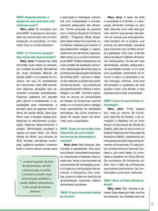 RBSF: Especificamente, a               a educação e orientação nutricio-           Mary Jane: A base de toda
equipe em que você atua é for-         nal, com manipulação e armaze-          a sociedade é a família, e a edu-
mada por quem?                         namento adequados dos alimen-           cação alimentar começa no seio
   Mary Jane: O município tem          tos. Temos proposta de parceria         dela. Quando uma mãe está grá-
dois NASF. A equipe em que atuo,       com o Serviço Social do Comércio        vida, ela tem que pensar não ape-
além do nutricionista, tem um fisio-   (SESC) “Programa Mesa Brasil”           nas na criança que está gerando,
terapeuta, um psicólogo, um edu-       para desenvolvermos cozinhas co-        mas também em si própria, que
cador físico e um farmacêutico.        munitárias rotativas que ensinem o      precisa de alimentação saudável
                                       aproveitamento integral e reapro-       para transmitir isso ao filho duran-
RBSF: E a forma de atuação?            veitamento de alimentos regionais.      te a gestação. Com isso, a família
Que ações são desenvolvidas?           Além disso, eu e a outra nutricionis-   deixa de adquirir hábitos alimenta-
     Mary Jane: A equipe faz visita    ta de NASF (Talita) trabalhamos um      res inadequados. Se ela tem boa
domiciliar duas vezes na semana,       outro projeto de avaliação nutricio-    alimentação, variada, adequada e
por unidade de saúde. Atendemos        nal e reeducação alimentar para os      na quantidade correta, e um viver
em duas Unidades Básicas de            profissionais das equipes de Saúde      com qualidade, certamente vai di-
Saúde (UBS) e no hospital do mu-       da Família (eSF) – que tem o objeti-    minuir o risco e a gravidade a vá-
nicípio, em que há necessidade         vo de melhorar a saúde dos profis-      rias doenças crônicas. Uma boa
de nutricionista. Nas UBS atende-      sionais de saúde –, que é aliado ao     alimentação e qualidade de vida
mos algumas situações que ne-          acompanhamento médico e odon-           ajudam muito uma família, e isso
cessitam consultas ambulatoriais.      tológico na UBS. Também apoia-          perpassa para toda a sociedade.
Fazemos palestras em escolas           mos os alunos da Universidade
para alunos e professores, e ca-       do Estado do Amazonas quando            RBSF: como foi sua entrada na
pacitações para merendeiras, e         estão no município para o estágio       Estratégia?
também para os agentes comuni-         rural, participando de atividades           Mary Jane: Tinha viajado
tários de saúde (ACS), para qua-       educativas, tais como mutirões e        por, mais ou menos, 30 municí-
lificar mais a atuação desses pro-     feiras de saúde, teatro de fanto-       pios [dos 62] do Estado, e já co-
fissionais no atendimento à popu-      ches, para a população.                 meçado a trabalhar há um bom
lação. Estamos desenvolvendo o                                                 tempo na Secretaria de Saúde do
projeto “Alimentação saudável e        RBSF: Quais as demandas mais            Estado, além de um ano e meio no
segura em suas mãos”, em Nova          frequentes da comunidade                Instituto Nacional de Pesquisas da
Olinda do Norte, que envolve os        em termos de alimentação e              Amazônia (INPA), trabalhando em
ACS, escolas, secretarias munici-      nutrição?                               uma pesquisa sobre segurança ali-
pais, vigilância sanitária, comércio       Mary Jane: Nas crianças, des-       mentar no Amazonas. Fui adquirin-
local e outros atores sociais para     nutrição e parasitoses. Nos adul-       do conhecimentos e fazendo con-
                                       tos e idosos, obesidade e sobrepe-      tatos e, por meio deles, fui convi-
                                       so, hipertensão e diabetes. Nas re-     dada a trabalhar em Nova Olinda.
  “...comecei a gostar da área         sidências, feiras e lanchonetes há      Os municípios do Amazonas so-
     de alimentação, devido            necessidade de orientações quan-        frem com a falta de profissionais
                                       to à higiene e manipulação dos ali-     que queiram permanecer, dar con-
    a doenças que eu sofria,
                                       mentos, e buscamos, com crian-          tribuições e promover melhorias.
    e comecei a estudar mais
                                       ças, jovens e mães em período de
    alimentação saudável, a
                                       amamentação incentivar hábitos          RBSF: Mora em Nova olinda do
  mudar hábitos alimentares
                                       alimentares saudáveis.                  Norte?
      e fui curada de muitas                                                      Mary Jane: Sim, durante a se-
             doenças...”               RBSF: o que a levou até a Saúde         mana. Duas vezes por mês, nos fins
                                       da Família?                             de semanas, sou liberada para ver
                                                                                                                      29
 