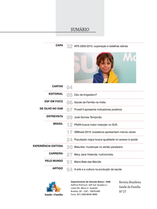 SUMário


              capa
                      32   APS 2003-2010: superação e batalhas diárias




            caRtaS
                      04
          EdItoRIal
                      05   Céu de brigadeiro?

       ESF EM Foco
                      06   Saúde da Família na mídia

    dE olho No daB
                      07   Proesf II apresenta indicadores positivos

        ENtREVISta
                      09   José Gomes Temporão

            BRaSIl
                      12   PNAN busca maior inserção no SUS


                      17   SBBrasil 2010: brasileiros apresentam menos cáries


                      24   População negra busca igualdade no acesso à saúde

EXpERIÊNcIa EXItoSa
                      20   Maturéia: mudanças no sertão paraibano

          caRREIRa
                      27   Mary Jane Holanda: nutricionista

       pElo MUNdo
                      51   Maria Bela das Mercês

            aRtIGo
                      54   A arte e a cultura na produção de saúde



                       Departamento de Atenção Básica – DAB      revista Brasileira
                       Edifício Premium -SAF Sul- Quadra 2 –
                       Lotes 5/6 –Bloco II –Subsolo              Saúde da Família
                       Brasília- DF – CEP – 70070-600            Nº 27
                       Fone: (61) 3306-8044/ 8090
 