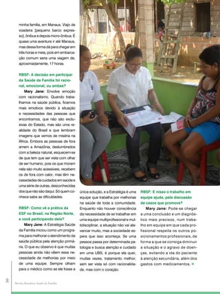 minha família, em Manaus. Viajo de
        voadeira [pequeno barco expres-
        so], ônibus e depois micro-ônibus. É
        quase uma aventura ir até Manaus,
        mas dessa forma dá para chegar em
        três horas e meia, pois em embarca-
        ção comum seria uma viagem de,
        aproximadamente, 17 horas.


        RBSF: a decisão em participar
        da Saúde da Família foi racio-
        nal, emocional, ou ambas?
            Mary Jane: Envolve emoção
        com racionalismo. Quando traba-
        lhamos na saúde pública, ficamos
        mais emotivos devido à situação
        e necessidades das pessoas que
        encontramos, que não são exclu-
        sivas do Estado, mas são uma re-
        alidade do Brasil e que lembram
        imagens que vemos de miséria na
        África. Embora as pessoas de fora
        amem a Amazônia, deslumbrados
        com a beleza natural, esquecem-se
        de que tem que ser vista com olhar
        de ser humano, pois os que moram
        nela são muito acessíveis, recebem
        os de fora com calor, mas têm ne-
        cessidades de cuidados em saúde e
        uma série de outras, desconhecidas
        dos que não são daqui. Só quem co-     única solução, e a Estratégia é uma      RBSF: E nisso o trabalho em
        nhece sabe as dificuldades.            equipe que trabalha por melhorias        equipe ajuda, pela discussão
                                               na saúde de toda a comunidade.           de casos que promove?
        RBSF: como vê a prática da             Enquanto não houver consciência              Mary Jane: Pode-se chegar
        ESF no Brasil, na Região Norte,        da necessidade de se trabalhar em        a uma conclusão e um diagnós-
        e você participando dela?              uma equipe multiprofissional e mul-      tico mais precisos, num traba-
            Mary Jane: A Estratégia Saúde      tidisciplinar, a situação não vai ala-   lho em equipe em que cada pro-
        da Família iniciou como um progra-     vancar muito, mas a sociedade es-        fissional respeita os outros po-
        ma para melhorar o atendimento da      pera que isso aconteça. Se uma           sicionamentos profissionais, de
        saúde pública pela atenção primá-      pessoa passa por determinada pa-         forma a que se consiga diminuir
        ria. O que eu observo é que muitas     tologia e busca atenção e cuidado        a situação e o agravo de doen-
        pessoas ainda não vêem essa ne-        em uma UBS, é porque ela quer,           ças, evitando a ida do paciente
        cessidade de melhorias por meio        muitas vezes, tratamento melhor,         à atenção secundária, além dos
        de uma equipe. Sempre olham            sem ser vista só com racionalida-        gastos com medicamentos.
        para o médico como se ele fosse a      de, mas com o coração.
30




     Revista Brasileira Saúde da Família
 
