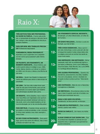 raio X:
     tRÊS MotIVoS paRa SER pRoFISSIoNal                          UM atENdIMENto ESpEcIal NEcESSIta...
     da SaÚdE da FaMÍlIa... O amor pela profis-            10-   De atenção, um olhar diferenciado, um olhar de

1-   são, a necessidade de avançar e derrubar barrei-
     ras, e atingir o alvo da qualidade de vida da po-
                                                                 ser humano.

                                                                 UM SoNho REalIZado... Concluir o curso de
     pulação brasileira.
                                                           11-   Nutrição, que não foi fácil.


2-
     paRa SER BoM, MEU tRaBalho pREcISa
     dE? Profissional responsável                                tRÊS coISaS ESSENcIaIS... Deus, que é e
                                                                 tem sido minha força; o amor, pois sem ele não
     FUNdaMENtal NESSa pRoFISSÃo É?                        12-   conseguimos superar muitas coisas desta vida;
                                                                 e a alegria, pois junto ao sorriso traz saúde ao
     Aprender a ouvir e aprender com a experiên-
3-   cia dos outros que já passaram pela mesma                   corpo e aos ossos.
     situação.
                                                                 UMa INSpIRaÇÃo, UMa MotIVaÇÃo... Minha
     UM pacIENtE, UM atENdIMENto, UM                             inspiração maior são os profissionais dignos e
     MoMENto MaRcaNtE... Dona Cristóva, que                13-   que fazem a diferença, como o prof. Malaquias,
                                                                 Josué de Castro, Ester Mourão, dra. Lucia (INPA)
     cuidei quando estava no estágio e que, infeliz-
4-   mente, faleceu devido a um câncer no cérebro,               e a nutróloga Silvana Bezencry.
     em 2003, com 34 anos, e deixou uma filhinha de
     oito anos.                                                  UMa alEGRIa pRoFISSIoNal... Quando nós
                                                                 atendemos, prescrevemos uma dieta, trabalha-
     UM IdEal... Ajudar meu Estado no desenvolvi-          14-   mos com uma pessoa, vemos o resultado es-

5-   mento de políticas para reduzir a desnutrição da
     população.
                                                                 tampado na face e ainda ouvimos: “Está dando
                                                                 certo”.

                                                                 UMa chatEaÇÃo... Mais de uma: a hipocrisia,
     UM lEMa... Ser boa mãe e saber levar quali-
     dade de vida para minha família, para que ela
                                                           15-   a arrogância e a falsidade.
6-   seja exemplo e os outros vejam que trabalhar
     com alimentação saudável vale a pena.                       UM oBStÁcUlo... Encontramos vários na vida,
                                                           16-   mas o maior é quando você não é humilde o su-
                                                                 ficiente para reconhecer seu erro.
     UM dESaFIo... Vários desafios, mas o maior é
     criar meus filhos com dignidade e dar oportuni-
7-   dades para que possam alcançar tudo que eu
     não pude, como uma cidadã brasileira, em ter-
                                                           17-
                                                                 daQUI a dEZ aNoS VoU EStaR...
                                                                 Trabalhando, se Deus permitir, na Nutrição.
     mos de educação, por vir de uma família pobre.
                                                                 o MElhoR da pRoFISSÃo É... Obter conheci-
     paRa SER FElIZ... É preciso chorar, aprender a
                                                           18-   mentos; quanto mais melhor.
     ser poeta e a contar as estrelas, e não o dinheiro.
8-   E minha maior estrela e meu maior exemplo é
                                                           19-
                                                                 SaÚdE da FaMÍlIa É... Um marco na minha
                                                                 vida.
     Jesus Cristo.

                                                                 alGUM coNSElho QUE QUEIRa daR... Que
     SE NÃo FoSSE NUtRIcIoNISta... Seria psicó-
9-   loga, que foi meu sonho de infância, mas a maior
     profissão de todas é ser mãe.
                                                           20-
                                                                 os profissionais respeitem os demais em sua
                                                                 respectiva área, e aprendam que aprendemos
                                                                 quando ensinamos.
                                                                                                                    31
 