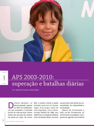 Fotos: Radilson Carlos Gomes




                 aPS 2003-2010:
CAPA




                 superação e batalhas diárias
                  Por: Déborah Proença e Mirela Szekir




          D
                   urante décadas, no          60%, a maioria, tinham a saúde    as químicas e leis físicas da uni-
                   século passado, apenas      drenada como em um buraco         versalidade, da integralidade e
                   os 40% de trabalhado-       negro. A luz surgiu, como um      da equidade.
          res que compõem o mercado            novo big-bang, com a Cons-           Depois de formalizado o
          formal de mão-de-obra tinham         tituição Federal de 1988, que     SUS, em 90, timidamente, foi
          direito aos serviços do sistema      determinou a criação do Sistema   se formando uma galáxia: o pro-
          de saúde em vigor. Os outros         Único de Saúde (SUS), reunindo    grama de agentes comunitários
32




       Revista Brasileira Saúde da Família
 