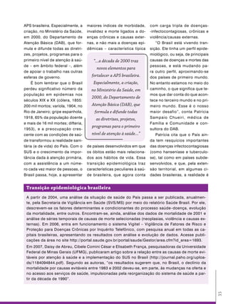 APS brasileira. Especialmente, a     maiores índices de morbidade,       com carga tripla de doenças-
criação, no Ministério da Saúde,     invalidez e morte ligados a do-     -infectocontagiosas, crônicas e
em 2000, do Departamento de          enças crônicas e causas exter-      violência/causas externas.
Atenção Básica (DAB), que for-       nas, e não mais a doenças epi-          “O Brasil está vivendo tran-
mula e difunde todas as diretri-     dêmicas – característica típica     sição. Ele tinha um perfil epide-
zes, projetos, programas para o                                          miológico, ou seja, de principais
primeiro nível de atenção à saú-        “...a década de 2000 traz        causas de doenças e mortes das
de – em âmbito federal –, além                                           pessoas, e está mudando pa-
                                          novos elementos para
de apoiar o trabalho nas outras                                          ra outro perfil, aproximando-se
esferas de governo.                    fortalecer a APS brasileira.      dos países de primeiro mundo.
    É bom lembrar que o Brasil          Especialmente, a criação,        No entanto estamos no meio do
perdeu significativo número da         no Ministério da Saúde, em        caminho, o que significa que te-
população em epidemias nos                                               mos que dar conta do que acon-
                                       2000, do Departamento de
séculos XIX e XX (cólera, 1855:                                          tece no terceiro mundo e no pri-
200 mil mortos; varíola, 1904, no      Atenção Básica (DAB), que         meiro mundo. Esse é o nosso
Rio de Janeiro; gripe espanhola,         formula e difunde todas         maior desafio”, conta Patrícia
1918, 65% da população doente             as diretrizes, projetos,       Sampaio Chueiri, médica de
e mais de 16 mil mortes; difteria,                                       Família e Comunidade e con-
                                       programas para o primeiro
1953), e a preocupação cres-                                             sultora do DAB.
cente com as condições de saú-         nível de atenção à saúde...”          Patrícia cita que o País ain-
de transformou a realidade sani-                                         da tem resquícios importantes
tária (e de vida) do País. Com o     de países desenvolvidos em que      das doenças infectocontagiosas
SUS e o crescimento da impor-        os óbitos estão mais relaciona-     (como hanseníase e tuberculo-
tância dada à atenção primária,      dos aos hábitos de vida. Essa       se), tal como em países subde-
com a assistência a um núme-         transição epidemiológica traz       senvolvidos, e que, pela exten-
ro cada vez maior de pessoas, o      características peculiares à saú-   são territorial, em algumas ci-
Brasil passa, hoje, a apresentar     de brasileira, que agora conta      dades brasileiras, a realidade é


 transição epidemiológica brasileira
 A partir de 2004, uma análise da situação de saúde do País passa a ser publicada, anualmen-
 te, pela Secretaria de Vigilância em Saúde (SVS/MS) por meio do relatório Saúde Brasil. Por ele,
 descrevem-se os fatores determinantes e condicionantes do processo saúde–doença, evolução
 da mortalidade, entre outros. Encontram-se, ainda, análise dos dados de mortalidade de 2001 e
 análise de séries temporais de causas de morte selecionadas (neoplasias, violência e causas ex-
 ternas). Em 2006, entra em funcionamento o sistema Vigitel – Vigilância de Fatores de Risco e
 Proteção para Doenças Crônicas por Inquérito Telefônico, com pesquisa anual em todas as ca-
 pitais brasileiras, apresentando os resultados com análise e evolução de dados. Acesse publi-
 cações da área no site http://portal.saude.gov.br/portal/saude/Gestor/area.cfm?id_area=1693.
 Em 2007, Daisy de Abreu, Cibele Comini César e Elisabeth França, pesquisadoras da Universidade
 Federal de Minas Gerais (UFMG), publicaram artigo sobre a relação entre as causas de morte evi-
 táveis por atenção à saúde e a implementação do SUS no Brasil (http://journal.paho.org/uploa-
 ds/1184094844.pdf). Segundo as autoras, “os resultados sugerem que, no Brasil, o declínio da
 mortalidade por causas evitáveis entre 1983 e 2002 deveu-se, em parte, às mudanças na oferta e
 no acesso aos serviços de saúde, impulsionadas pela reorganização do sistema de saúde a par-
 tir da década de 1990”.
                                                                                                             35
 