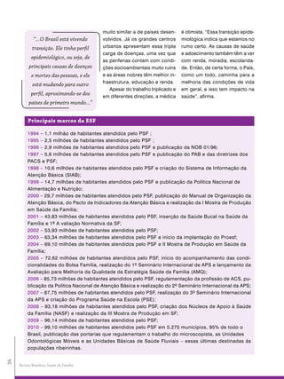 muito similar a de países desen-     é otimista. “Essa transição epide-
              “...O Brasil está vivendo    volvidos. Já os grandes centros      miológica indica que estamos no
             transição. Ele tinha perfil   urbanos apresentam essa tripla       rumo certo. As causas de saúde
                                           carga de doenças, uma vez que        e adoecimento também têm a ver
            epidemiológico, ou seja, de
                                           as periferias contam com condi-      com renda, moradia, escolarida-
           principais causas de doenças    ções socioambientais muito ruins     de. Então, de certa forma, o País,
            e mortes das pessoas, e ele    e as áreas nobres têm melhor in-     como um todo, caminha para a
                                           fraestrutura, educação e renda.      melhoria das condições de vida
             está mudando para outro
                                              Apesar do trabalho triplicado e   em geral, e isso tem impacto na
            perfil, aproximando-se dos     em diferentes direções, a médica     saúde”, afirma.
           países de primeiro mundo...”


          principais marcos da esF

          1994 – 1,1 milhão de habitantes atendidos pelo PSF ;
          1995 – 2,5 milhões de habitantes atendidos pelo PSF ;
          1996 – 2,9 milhões de habitantes atendidos pelo PSF e publicação da NOB 01/96;
          1997 – 5,6 milhões de habitantes atendidos pelo PSF e publicação do PAB e das diretrizes dos
          PACS e PSF;
          1998 – 10,6 milhões de habitantes atendidos pelo PSF e criação do Sistema de Informação da
          Atenção Básica (SIAB);
          1999 – 14,7 milhões de habitantes atendidos pelo PSF e publicação da Política Nacional de
          Alimentação e Nutrição;
          2000 – 29,7 milhões de habitantes atendidos pelo PSF, publicação do Manual de Organização da
          Atenção Básica, do Pacto de Indicadores da Atenção Básica e realização da I Mostra de Produção
          em Saúde da Família;
          2001 – 43,83 milhões de habitantes atendidos pelo PSF, inserção da Saúde Bucal na Saúde da
          Família e 1ª A valiação Normativa da SF;
          2002 – 53,93 milhões de habitantes atendidos pelo PSF;
          2003 – 63,34 milhões de habitantes atendidos pelo PSF e início da implantação do Proesf;
          2004 – 69,10 milhões de habitantes atendidos pelo PSF e II Mostra de Produção em Saúde da
          Família;
          2005 – 72,62 milhões de habitantes atendidos pelo PSF, início do acompanhamento das condi-
          cionalidades do Bolsa Família, realização do 1º Seminário Internacional de APS e lançamento da
          Avaliação para Melhoria da Qualidade da Estratégia Saúde da Família (AMQ);
          2006 – 85,73 milhões de habitantes atendidos pelo PSF, regulamentação da profissão de ACS, pu-
          blicação da Política Nacional de Atenção Básica e realização do 2º Seminário Internacional da APS;
          2007 – 87,75 milhões de habitantes atendidos pelo PSF, realização do 3º Seminário Internacional
          da APS e criação do Programa Saúde na Escola (PSE);
          2008 – 93,18 milhões de habitantes atendidos pelo PSF, criação dos Núcleos de Apoio à Saúde
          da Família (NASF) e realização da III Mostra de Produção em SF;
          2009 – 96,14 milhões de habitantes atendidos pelo PSF;
          2010 – 99,10 milhões de habitantes atendidos pelo PSF em 5.275 municípios, 95% de todo o
          Brasil, publicação das portarias que regulamentam o trabalho do microscopista, as Unidades
          Odontológicas Móveis e as Unidades Básicas de Saúde Fluviais – essas últimas destinadas às
          populações ribeirinhas.
36




     Revista Brasileira Saúde da Família
 