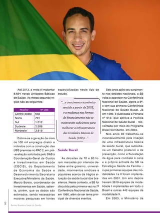 Até 2013, a meta é implantar         especializadas neste tipo de            Seis anos após seu surgimen-
        8.694 novas Unidades Básicas            estudo.                              to nos debates nacionais, a SB
        de Saúde. As metas segundo re-                                               volta a aparecer na Conferência
        gião são as seguintes:                    “...o crescimento econômico        Nacional de Saúde, agora a 8ª,
                                                                                     e tem sua primeira Conferência
                                                   sentido a partir de 2003,
               REGIÃO                  Nº UBS                                        Nacional de Saúde Bucal. Já
         Centro-oeste            656                e a mudança nas formas           em 1989, é publicada a Portaria
         Norte                   701                de financiamento não se          nº 613, que aprova a Política
         Sul                     1.012            mostraram suficientes para         Nacional de Saúde Bucal – reo-
         Sudeste                 2.506                                               rientada por meio do Programa
                                                   melhorar a infraestrutura
         Nordeste                3.819                                               Brasil Sorridente, em 2004.
                                                    das Unidades Básicas de             Nos anos 90 trabalhou-se
           Estima-se a geração de mais                  Saúde (UBS)...”              incansavelmente pela criação
        de 100 mil empregos diretor e                                                de uma infraestrutura básica
        indiretos com a construção das                                               da saúde bucal, que subsidia-
        UBS previstas no PAC 2, em pré-         saúde Bucal                          ria um trabalho posterior e de
        -avaliação solicitada pelo DAB à                                             prevenção, como a fluoretação
        Coordenação-Geral de Custos                 As décadas de 70 e 80 fo-        da água para combate à cárie
        e Investimentos em Saúde                ram marcadas por intensos de-        e a própria entrada da SB na
        (CGCIS), do Departamento                bates entre governo, universi-       Estratégia Saúde da Família –
        de Economia da Saúde e                  dade, movimentos sindicais e         cujas primeiras equipes das mo-
        Desenvolvimento/Secretaria              populares acerca da trágica si-      dalidades I e II foram implanta-
        Executiva/Ministério da Saúde.          tuação da saúde bucal dos bra-       das em 2001. Um ano depois
        Marcio Borsio, coordenador de           sileiros. Neste contexto, a SB foi   haviam 3819 equipes da moda-
        Investimentos em Saúde, salien-         discutida pela primeira vez na 7ª    lidade I implantadas em todo o
        ta, porém, que os dados são             Conferência Nacional de Saúde,       Brasil e outras 442 equipes da
        estimados, sendo necessárias            em 1980, além de ser tema prin-      modalidade II.
        maiores pesquisas em fontes             cipal de diversos eventos.              Em 2003, o Ministério da
40




     Revista Brasileira Saúde da Família
 