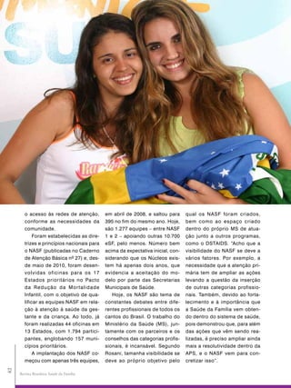 o acesso às redes de atenção,        em abril de 2008, e saltou para      qual os NASF foram criados,
        conforme as necessidades da          395 no fim do mesmo ano. Hoje,       bem como ao espaço criado
        comunidade.                          são 1.277 equipes – entre NASF       dentro do próprio MS de atua-
            Foram estabelecidas as dire-     1 e 2 – apoiando outras 10.700       ção junto a outros programas,
        trizes e princípios nacionais para   eSF, pelo menos. Número bem          como o DSTAIDS. “Acho que a
        o NASF (publicadas no Caderno        acima da expectativa inicial, con-   visibilidade do NASF se deve a
        de Atenção Básica nº 27) e, des-     siderando que os Núcleos exis-       vários fatores. Por exemplo, a
        de maio de 2010, foram desen-        tem há apenas dois anos, que         necessidade que a atenção pri-
        volvidas oficinas para os 17         evidencia a aceitação do mo-         mária tem de ampliar as ações
        Estados prioritários no Pacto        delo por parte das Secretarias       levando a questão da inserção
        da Redução da Mortalidade            Municipais de Saúde.                 de outras categorias profissio-
        Infantil, com o objetivo de qua-        Hoje, os NASF são tema de         nais. Também, devido ao forta-
        lificar as equipes NASF em rela-     constantes debates entre dife-       lecimento e à importância que
        ção à atenção à saúde da ges-        rentes profissionais de todos os     a Saúde da Família vem obten-
        tante e da criança. Ao todo, já      cantos do Brasil. O trabalho do      do dentro do sistema de saúde,
        foram realizadas 44 oficinas em      Ministério da Saúde (MS), jun-       pois demonstrou que, para além
        13 Estados, com 1.794 partici-       tamente com os parceiros e os        das ações que vêm sendo rea-
        pantes, englobando 157 muni-         conselhos das categorias profis-     lizadas, é preciso ampliar ainda
        cípios prioritários.                 sionais, é incansável. Segundo       mais a resolutividade dentro da
             A implantação dos NASF co-      Rosani, tamanha visibilidade se      APS, e o NASF vem para con-
        meçou com apenas três equipes,       deve ao próprio objetivo pelo        cretizar isso”.
42




     Revista Brasileira Saúde da Família
 