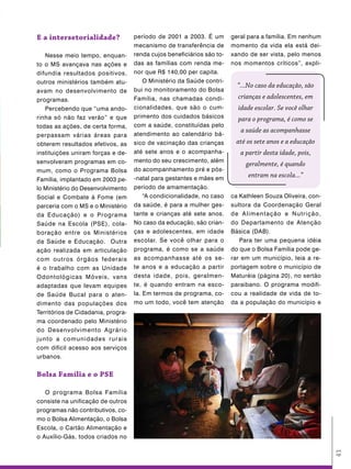 e a intersetorialidade?             período de 2001 a 2003. É um        geral para a família. Em nenhum
                                    mecanismo de transferência de       momento da vida ela está dei-
   Nesse meio tempo, enquan-        renda cujos beneficiários são to-   xando de ser vista, pelo menos
to o MS avançava nas ações e        das as famílias com renda me-       nos momentos críticos”, expli-
difundia resultados positivos,      nor que R$ 140,00 per capita.
outros ministérios também atu-          O Ministério da Saúde contri-
                                                                          “...No caso da educação, são
avam no desenvolvimento de          bui no monitoramento do Bolsa
programas.                          Família, nas chamadas condi-          crianças e adolescentes, em
   Percebendo que “uma ando-        cionalidades, que são o cum-          idade escolar. Se você olhar
rinha só não faz verão” e que       primento dos cuidados básicos         para o programa, é como se
todas as ações, de certa forma,     com a saúde, constituídas pelo
                                                                           a saúde as acompanhasse
perpassam várias áreas para         atendimento ao calendário bá-
obterem resultados efetivos, as     sico de vacinação das crianças       até os sete anos e a educação
instituições uniram forças e de-    até sete anos e o acompanha-           a partir desta idade, pois,
senvolveram programas em co-        mento do seu crescimento, além
                                                                             geralmente, é quando
mum, como o Programa Bolsa          do acompanhamento pré e pós-
                                    -natal para gestantes e mães em
                                                                              entram na escola...”
Família, implantado em 2003 pe-
lo Ministério do Desenvolvimento    período de amamentação.
Social e Combate à Fome (em             “A condicionalidade, no caso    ca Kathleen Souza Oliveira, con-
parceria com o MS e o Ministério    da saúde, é para a mulher ges-      sultora da Coordenação Geral
da Educação) e o Programa           tante e crianças até sete anos.     de Alimentação e Nutrição,
Saúde na Escola (PSE), cola-        No caso da educação, são crian-     do Departamento de Atenção
boração entre os Ministérios        ças e adolescentes, em idade        Básica (DAB).
da Saúde e Educação. Outra          escolar. Se você olhar para o          Para ter uma pequena idéia
ação realizada em articulação       programa, é como se a saúde         do que o Bolsa Família pode ge-
com outros órgãos federais          as acompanhasse até os se-          rar em um município, leia a re-
é o trabalho com as Unidade         te anos e a educação a partir       portagem sobre o município de
Odontológicas Móveis, vans          desta idade, pois, geralmen-        Maturéia (página 20), no sertão
adaptadas que levam equipes         te, é quando entram na esco-        paraibano. O programa modifi-
de Saúde Bucal para o aten-         la. Em termos de programa, co-      cou a realidade de vida de to-
dimento das populações dos          mo um todo, você tem atenção        da a população do município e
Territórios de Cidadania, progra-
ma coordenado pelo Ministério
do Desenvolvimento Agrário
junto a comunidades rurais
com difícil acesso aos serviços
urbanos.


Bolsa Família e o pse

   O programa Bolsa Família
consiste na unificação de outros
programas não contributivos, co-
mo o Bolsa Alimentação, o Bolsa
Escola, o Cartão Alimentação e
o Auxílio-Gás, todos criados no
                                                                                                           43
 