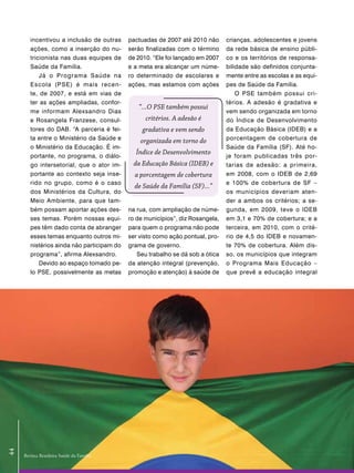 incentivou a inclusão de outras     pactuadas de 2007 até 2010 não      crianças, adolescentes e jovens
        ações, como a inserção do nu-       serão finalizadas com o término     da rede básica de ensino públi-
        tricionista nas duas equipes de     de 2010. “Ele foi lançado em 2007   co e os territórios de responsa-
        Saúde da Família.                   e a meta era alcançar um núme-      bilidade são definidos conjunta-
            Já o Programa Saúde na          ro determinado de escolares e       mente entre as escolas e as equi-
        Escola (PSE) é mais recen-          ações, mas estamos com ações        pes de Saúde da Família.
        te, de 2007, e está em vias de                                              O PSE também possui cri-
        ter as ações ampliadas, confor-                                         térios. A adesão é gradativa e
                                               “...O PSE também possui
        me informam Alexsandro Dias                                             vem sendo organizada em torno
        e Rosangela Franzese, consul-             critérios. A adesão é         do Índice de Desenvolvimento
        tores do DAB. “A parceria é fei-         gradativa e vem sendo          da Educação Básica (IDEB) e a
        ta entre o Ministério da Saúde e        organizada em torno do          porcentagem de cobertura de
        o Ministério da Educação. É im-                                         Saúde da Família (SF). Até ho-
                                              Índice de Desenvolvimento
        portante, no programa, o diálo-                                         je foram publicadas três por-
        go intersetorial, que o ator im-     da Educação Básica (IDEB) e        tarias de adesão: a primeira,
        portante ao contexto seja inse-       a porcentagem de cobertura        em 2008, com o IDEB de 2,69
        rido no grupo, como é o caso                                            e 100% de cobertura de SF –
                                              de Saúde da Família (SF)...”
        dos Ministérios da Cultura, do                                          os municípios deveriam aten-
        Meio Ambiente, para que tam-                                            der a ambos os critérios; a se-
        bém possam aportar ações des-       na rua, com ampliação de núme-      gunda, em 2009, teve o IDEB
        ses temas. Porém nossas equi-       ro de municípios”, diz Rosangela,   em 3,1 e 70% de cobertura; e a
        pes têm dado conta de abranger      para quem o programa não pode       terceira, em 2010, com o crité-
        esses temas enquanto outros mi-     ser visto como ação pontual, pro-   rio de 4,5 do IDEB e novamen-
        nistérios ainda não participam do   grama de governo.                   te 70% de cobertura. Além dis-
        programa”, afirma Alexsandro.          Seu trabalho se dá sob a ótica   so, os municípios que integram
            Devido ao espaço tomado pe-     da atenção integral (prevenção,     o Programa Mais Educação –
        lo PSE, possivelmente as metas      promoção e atenção) à saúde de      que prevê a educação integral
44




     Revista Brasileira Saúde da Família
 