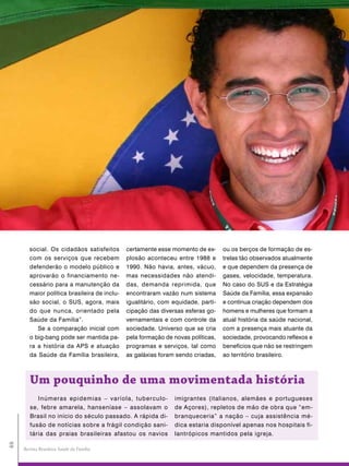 social. Os cidadãos satisfeitos       certamente esse momento de ex-      ou os berços de formação de es-
        com os serviços que recebem           plosão aconteceu entre 1988 e       trelas tão observados atualmente
        defenderão o modelo público e         1990. Não havia, antes, vácuo,      e que dependem da presença de
        aprovarão o financiamento ne-         mas necessidades não atendi-        gases, velocidade, temperatura.
        cessário para a manutenção da         das, demanda reprimida, que         No caso do SUS e da Estratégia
        maior política brasileira de inclu-   encontraram vazão num sistema       Saúde da Família, essa expansão
        são social, o SUS, agora, mais        igualitário, com equidade, parti-   e contínua criação dependem dos
        do que nunca, orientado pela          cipação das diversas esferas go-    homens e mulheres que formam a
        Saúde da Família”.                    vernamentais e com controle da      atual história da saúde nacional,
           Se a comparação inicial com        sociedade. Universo que se cria     com a presença mais atuante da
        o big-bang pode ser mantida pa-       pela formação de novas políticas,   sociedade, provocando reflexos e
        ra a história da APS e atuação        programas e serviços, tal como      benefícios que não se restringem
        da Saúde da Família brasileira,       as galáxias foram sendo criadas,    ao território brasileiro.



        Um pouquinho de uma movimentada história
           Inúmeras epidemias – varíola, tuberculo-            imigrantes (italianos, alemães e portugueses
        se, febre amarela, hanseníase – assolavam o            de Açores), repletos de mão de obra que “em-
        Brasil no início do século passado. A rápida di-       branqueceria” a nação – cuja assistência mé-
        fusão de notícias sobre a frágil condição sani-        dica estaria disponível apenas nos hospitais fi-
        tária das praias brasileiras afastou os navios         lantrópicos mantidos pela igreja.
48




     Revista Brasileira Saúde da Família
 