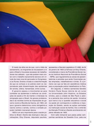 O medo da elite era de que, com a falta de     apresentou o Decreto Legislativo nº 4.682, de 24
saneamento, os imigrantes se recusassem a vir     de janeiro de 1923 (a famosa Lei Eloy Chaves,
para o Brasil e houvesse escassez de trabalha-    considerada o marco da Previdência Social, ba-
dores nos cafezais – que não podiam mais con-     se do Instituto Nacional de Previdência Social
tar com o trabalho tipicamente escravo em vir-    – INPS), que regulamenta as caixas de aposen-
tude da mais nova lei aprovada no Congresso,      tadorias e pensões que serão financiadas pe-
a Lei Áurea. Existia a ilusão e a desinformação   las empresas, trabalhadores e União. É a pri-
de que os cortiços e os pobres eram os res-       meira vez que se fala em assistência médica
ponsáveis pela disseminação das epidemias         para a população pobre trabalhadora no País.
de varíola, cólera, hanseníase, entre outras.        Em seguida, o médico sanitarista Geraldo
   O governo passou a movimentar-se para          Horácio Paula Souza retorna de um curso
combater as epidemias e melhorar as condi-        na Universidade John Hopkins, os Estados
ções de saúde a fim de manter o interesse na      Unidos, para a cidade de São Paulo e plan-
emigração para o Brasil. As greves proletaria-    ta a semente dos centros de saúde. Iniciativa
das e as revoltas contra as imposições do go-     que traria à luz a questão educativa e social
verno (como a Revolta da Vacina, em 1904, em      na saúde em contraponto à violência e impo-
que o governo determinou como obrigatória a       sição do Estado, sendo as ações centradas
vacina contra a varíola, contra a vontade po-     na instituição social da família. Era o embrião
pular) também marcaram época.                     da Atenção Primária à Saúde acontecendo em
   1923 é um ano importante para a saúde pú-      plena década de 1920.
blica no Brasil. Diante das doenças e das pa-        Com salto temporal que passa pelas cam-
ralisações, Eloy Chaves, deputado paulista,       panhas sanitárias de Oswaldo Cruz, pela era
                                                                                                     49
 