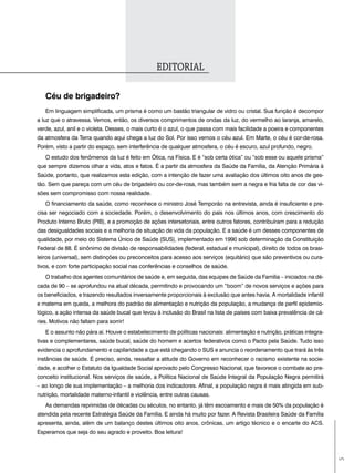ediToriaL

   céu de brigadeiro?
   Em linguagem simplificada, um prisma é como um bastão triangular de vidro ou cristal. Sua função é decompor
a luz que o atravessa. Vemos, então, os diversos comprimentos de ondas da luz, do vermelho ao laranja, amarelo,
verde, azul, anil e o violeta. Desses, o mais curto é o azul, o que passa com mais facilidade a poeira e componentes
da atmosfera da Terra quando aqui chega a luz do Sol. Por isso vemos o céu azul. Em Marte, o céu é cor-de-rosa.
Porém, visto a partir do espaço, sem interferência de qualquer atmosfera, o céu é escuro, azul profundo, negro.
   O estudo dos fenômenos da luz é feito em Ótica, na Física. E é “sob certa ótica” ou “sob esse ou aquele prisma”
que sempre dizemos olhar a vida, atos e fatos. É a partir da atmosfera da Saúde da Família, da Atenção Primária à
Saúde, portanto, que realizamos esta edição, com a intenção de fazer uma avaliação dos últimos oito anos de ges-
tão. Sem que pareça com um céu de brigadeiro ou cor-de-rosa, mas também sem a negra e fria falta de cor das vi-
sões sem compromisso com nossa realidade.
   O financiamento da saúde, como reconhece o ministro José Temporão na entrevista, ainda é insuficiente e pre-
cisa ser negociado com a sociedade. Porém, o desenvolvimento do país nos últimos anos, com crescimento do
Produto Interno Bruto (PIB), e a promoção de ações intersetoriais, entre outros fatores, contribuíram para a redução
das desigualdades sociais e a melhoria de situação de vida da população. E a saúde é um desses componentes de
qualidade, por meio do Sistema Único de Saúde (SUS), implementado em 1990 sob determinação da Constituição
Federal de 88. É sinônimo de divisão de responsabilidades (federal, estadual e municipal), direito de todos os brasi-
leiros (universal), sem distinções ou preconceitos para acesso aos serviços (equitário) que são preventivos ou cura-
tivos, e com forte participação social nas conferências e conselhos de saúde.
   O trabalho dos agentes comunitários de saúde e, em seguida, das equipes de Saúde da Família – iniciados na dé-
cada de 90 – se aprofundou na atual década, permitindo e provocando um “boom” de novos serviços e ações para
os beneficiados, e trazendo resultados inversamente proporcionais à exclusão que antes havia. A mortalidade infantil
e materna em queda, a melhora do padrão de alimentação e nutrição da população, a mudança de perfil epidemio-
lógico, a ação intensa da saúde bucal que levou à inclusão do Brasil na lista de países com baixa prevalência de cá-
ries. Motivos não faltam para sorrir!
   E o assunto não pára aí. Houve o estabelecimento de políticas nacionais: alimentação e nutrição, práticas integra-
tivas e complementares, saúde bucal, saúde do homem e acertos federativos como o Pacto pela Saúde. Tudo isso
evidencia o aprofundamento e capilaridade a que está chegando o SUS e anuncia o reordenamento que trará às três
instâncias de saúde. É preciso, ainda, ressaltar a atitude do Governo em reconhecer o racismo existente na socie-
dade, e acolher o Estatuto da Igualdade Social aprovado pelo Congresso Nacional, que favorece o combate ao pre-
conceito institucional. Nos serviços de saúde, a Política Nacional de Saúde Integral da População Negra permitirá
– ao longo de sua implementação – a melhoria dos indicadores. Afinal, a população negra é mais atingida em sub-
nutrição, mortalidade materno-infantil e violência, entre outras causas.
   As demandas reprimidas de décadas ou séculos, no entanto, já têm escoamento e mais de 50% da população é
atendida pela recente Estratégia Saúde da Família. E ainda há muito por fazer. A Revista Brasileira Saúde da Família
apresenta, ainda, além de um balanço destes últimos oito anos, crônicas, um artigo técnico e o encarte do ACS.
Esperamos que seja do seu agrado e proveito. Boa leitura!
                                                                                                                        5
 