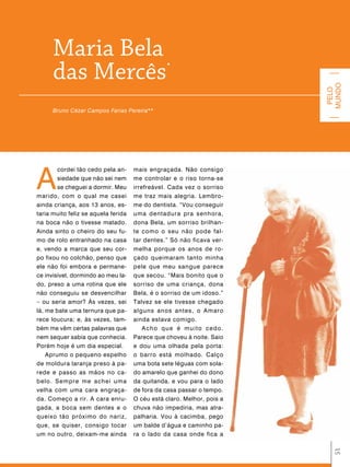 Maria Bela
      das Mercês                                *




                                                                        MUNDO
                                                                         PELO
      Bruno Cézar Campos Farias Pereira**




A
        cordei tão cedo pela an-     mais engraçada. Não consigo
        siedade que não sei nem      me controlar e o riso torna-se
        se cheguei a dormir. Meu     irrefreável. Cada vez o sorriso
marido, com o qual me casei          me traz mais alegria. Lembro-
ainda criança, aos 13 anos, es-      me do dentista. “Vou conseguir
taria muito feliz se aquela ferida   uma dentadura pra senhora,
na boca não o tivesse matado.        dona Bela, um sorriso brilhan-
Ainda sinto o cheiro do seu fu-      te como o seu não pode fal-
mo de rolo entranhado na casa        tar dentes.” Só não ficava ver-
e, vendo a marca que seu cor-        melha porque os anos de ro-
po fixou no colchão, penso que       çado queimaram tanto minha
ele não foi embora e permane-        pele que meu sangue parece
ce invisível, dormindo ao meu la-    que secou. “Mais bonito que o
do, preso a uma rotina que ele       sorriso de uma criança, dona
não conseguiu se desvencilhar        Bela, é o sorriso de um idoso.”
– ou seria amor? Às vezes, sei       Talvez se ele tivesse chegado
lá, me bate uma ternura que pa-      alguns anos antes, o Amaro
rece loucura; e, às vezes, tam-      ainda estava comigo.
bém me vêm certas palavras que           Acho que é muito cedo.
nem sequer sabia que conhecia.       Parece que choveu à noite. Saio
Porém hoje é um dia especial.        e dou uma olhada pela porta:
    Aprumo o pequeno espelho         o barro está molhado. Calço
de moldura laranja preso à pa-       uma bota sete léguas com sola-
rede e passo as mãos no ca-          do amarelo que ganhei do dono
belo. Sempre me achei uma            da quitanda, e vou para o lado
velha com uma cara engraça-          de fora da casa passar o tempo.
da. Começo a rir. A cara enru-       O céu está claro. Melhor, pois a
gada, a boca sem dentes e o          chuva não impediria, mas atra-
queixo tão próximo do nariz,         palharia. Vou à cacimba, pego
que, se quiser, consigo tocar        um balde d’água e caminho pa-
um no outro, deixam-me ainda         ra o lado da casa onde fica a
                                                                          51
 
