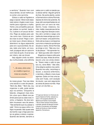 a senhora.” Quando tiver com        calda com o café no balcão pa-
meus dentes, vai ser melhor pa-     ra deixar esfriar. Alguém grita lá
ra comer uma carninha.              de fora. Da porta aberta, avisto
    Coloco o café na frigideira e   a Carmencita e a dona Florinda,
pego o açúcar. Deixo tudo sepa-     esposa do dono da quitanda. As
rado sobre o fogão e saio nova-     duas vêm acompanhadas de um
mente para organizar a tralha.      garoto com um carro de mão.
Tenho uma armadilha para pe-        Dentro, frutas: melancia, ma-
gar piabas no quintal: basta o      mão, melão, duas pencas de ba-
rio, o peixe e um pouco de fari-    nana e algumas laranjas-cravo.
nha. Pego as piabas para usá-       Vou até o armário e pego uma
-las como isca. Coloco-as ain-      toalha de mesa antiga que com-
da vivas no anzol. Pego o cani-     prei num bazar: uma pechincha.
ço maior que o Amaro deixou e       Volto até as duas e começamos
abandono na água esperando          a arrumar a mesa do quintal que
para ver o que acontece. Às ve-     dá para o riacho. Dona Florinda
zes, bate uma traíra, um tucu-      se dirige a mim. “Não sou mui-
naré, já peguei até um camurim      to de pescar.” “Vai aprender ho-
com mais de quilo. O sol já saiu    je.” Será que eles vêm mesmo?
por inteiro, não vai chover.            Organizo a mesa e volto para
    Vejo alguém vindo na estra-     dentro da casa. Antes de entrar,
da, é a Anunciada, uma velhinha     escuto uma voz ainda distan-
                                    te. “Quem mata o café no pau
                                    sou eu, dona Bela.” São eles.
                                    Uma alegria acelera meu peito.
    “... Às vezes, sinto como
                                    Quando me volto, reconheço o
     se o médico é quem se          doutor, a doutora enfermeira,
      trata na consulta...”         o dentista, a Mazé e mais duas
                                    agentes. Cada um traz uma sa-
                                    cola com frutas, com exceção
do nosso grupo. Traz nas mãos       do doutor, que vem segurando
uma sacola e a vara de pescar.      as varas de pesca na mão. Hoje
“Bom dia, Bela.” “Bom dia, vou      vai ser um dia feliz.
organizar o café, pode sentar
aqui na sombra.” Enquanto ia
falando, chegaram mais dois.
Um viúvo que a Mazé vive pe-        *4º lugar (júri técnico) no I Concurso de
                                    Contos Saúde da Família, realizado du-
dindo para que eu case e seu vi-
                                    rante o 10º Congresso Brasileiro de
zinho, o Caetano. Os dois tam-      Medicina de Família e Comunidade.
bém trouxeram vara de pesca.        **Bruno Cézar Campos Farias Pereira
“Vão sentando que vou passar o      é dentista, gerente de Atenção Primária
                                    à Saúde e coordenador da Estratégia
café.” Entro na casa e olho o re-
                                    Saúde da Família em Cabo de Santo
lógio na parede. São quase sete     Agostinho, Pernambuco.
da manhã. Ligo o fogo para tos-
tar os grãos e coloco o açúcar.
Quando ele derrete, derramo a
                                                                                53
 