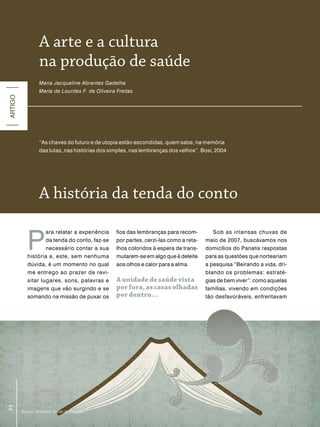 a arte e a cultura
                  na produção de saúde
                  Maria Jacqueline Abrantes Gadelha
                  Maria de Lourdes F. de Oliveira Freitas
ARTIGO




                  “As chaves do futuro e de utopia estão escondidas, quem sabe, na memória
                  das lutas, nas histórias dos simples, nas lembranças dos velhos”. Bosi, 2004




                  a história da tenda do conto


            P
                    ara relatar a experiência     fios das lembranças para recom-         Sob as intensas chuvas de
                    da tenda do conto, faz-se     por partes, cerzi-las como a reta-   maio de 2007, buscávamos nos
                    necessário contar a sua       lhos coloridos à espera de trans-    domicílios do Panatis respostas
            história e, este, sem nenhuma         mutarem-se em algo que é deleite     para as questões que norteariam
            dúvida, é um momento no qual          aos olhos e calor para a alma.       a pesquisa “Beirando a vida, dri-
            me entrego ao prazer de revi-                                              blando os problemas: estraté-
            sitar lugares, sons, palavras e       a unidade de saúde vista             gias de bem viver”: como aquelas
            imagens que vão surgindo e se         por fora, as casas olhadas           famílias, vivendo em condições
            somando na missão de puxar os         por dentro...                        tão desfavoráveis, enfrentavam
 54
54




         Revista Brasileira Saúde da Família
         Revista Brasileira Saúde da Família
 
