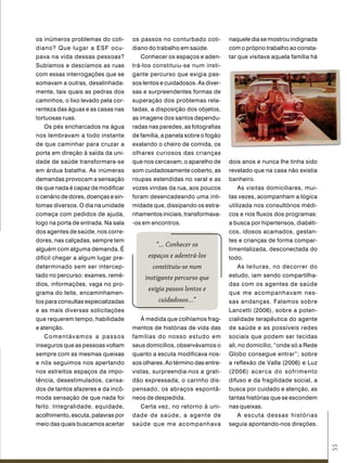 os inúmeros problemas do coti-       os passos no conturbado coti-        naquele dia se mostrou indignada
diano? Que lugar a ESF ocu-          diano do trabalho em saúde.          com o próprio trabalho ao consta-
pava na vida dessas pessoas?             Conhecer os espaços e aden-      tar que visitava aquela família há
Subíamos e descíamos as ruas         trá-los constituiu-se num insti-
com essas interrogações que se       gante percurso que exigia pas-
somavam a outras, desalinhada-       sos lentos e cuidadosos. As diver-
mente, tais quais as pedras dos      sas e surpreendentes formas de
caminhos, o lixo levado pela cor-    superação dos problemas rela-
renteza das águas e as casas nas     tadas, a disposição dos objetos,
tortuosas ruas.                      as imagens dos santos dependu-
    Os pés encharcados na água       radas nas paredes, as fotografias
nos lembravam a todo instante        de família, a panela sobre o fogão
de que caminhar para cruzar a        exalando o cheiro de comida, os
porta em direção à saída da uni-     olhares curiosos das crianças
dade de saúde transformara-se        que nos cercavam, o aparelho de      dois anos e nunca lhe tinha sido
em árdua batalha. As inúmeras        som cuidadosamente coberto, as       revelado que na casa não existia
demandas provocam a sensação         roupas estendidas no varal e as      banheiro.
de que nada é capaz de modificar     vozes vindas da rua, aos poucos          As visitas domiciliares, mui-
o cenário de dores, doenças e sin-   foram desencadeando uma inti-        tas vezes, acompanham a lógica
tomas diversos. O dia na unidade     midade que, dissipando os estra-     utilizada nos consultórios médi-
começa com pedidos de ajuda,         nhamentos iniciais, transformava-    cos e nos fluxos dos programas:
logo na porta de entrada. Na sala    -os em encontros.                    a busca por hipertensos, diabéti-
dos agentes de saúde, nos corre-                                          cos, idosos acamados, gestan-
dores, nas calçadas, sempre tem                                           tes e crianças de forma compar-
                                              “... Conhecer os
alguém com alguma demanda. É                                              timentalizada, desconectada do
difícil chegar a algum lugar pre-          espaços e adentrá-los          todo.
determinado sem ser intercep-               constituiu-se num                 As leituras, no decorrer do
tado no percurso: exames, remé-          instigante percurso que          estudo, iam sendo compartilha-
dios, informações, vaga no pro-                                           das com os agentes de saúde
                                           exigia passos lentos e
grama do leite, encaminhamen-                                             que me acompanhavam nes-
tos para consultas especializadas              cuidadosos...”             sas andanças. Falamos sobre
e as mais diversas solicitações                                           Lancetti (2006), sobre a poten-
que requerem tempo, habilidade          À medida que colhíamos frag-      cialidade terapêutica do agente
e atenção.                           mentos de histórias de vida das      de saúde e as possíveis redes
    Comentávamos a passos            famílias do nosso estudo em          sociais que podem ser tecidas
inseguros que as pessoas voltam      seus domicílios, observávamos o      ali, no domicílio, “onde só a Rede
sempre com as mesmas queixas         quanto a escuta modificava nos-      Globo consegue entrar”; sobre
e nós seguimos nos apertando         sos olhares. Ao término das entre-   a reflexão de Valla (2006) e Luz
nos estreitos espaços da impo-       vistas, surpreendia-nos a grati-     (2006) acerca do sofrimento
tência, desestimulados, cansa-       dão expressada, o carinho dis-       difuso e da fragilidade social, a
dos de tantos afazeres e da incô-    pensado, os abraços espontâ-         busca por cuidado e atenção, as
moda sensação de que nada foi        neos de despedida.                   tantas histórias que se escondem
feito. Integralidade, equidade,         Certa vez, no retorno à uni-      nas queixas.
acolhimento, escuta, palavras por    dade de saúde, a agente de               A escuta dessas histórias
meio das quais buscamos acertar      saúde que me acompanhava             seguia apontando-nos direções.
                                                                                                               55
 