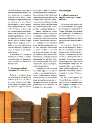 Percebíamos que uma diversi-       demonstrar estranhamento              metodologia
         dade de demandas sociais e afe-    diante da proposta, uma das par-
         tivas presentes nos serviços de    ticipantes do nosso estudo que        a tenda do conto: um
         saúde é, muitas vezes, tradu-      ali estava disse que sua vida daria   espaço aberto para a sua
         zida como doenças, constituindo    um bom filme. Marcamos uma fil-       história.
         um cenário onde prevalece a        magem (artesanal) para a reunião
         medicalização. A esse respeito,    posterior, selecionando aqueles           Na entrada, o lampião simbo-
         Valla (2006) afirma que as dife-   que, espontaneamente, se dis-         liza os fachos de luz que surgem
         rentes formas de sentir e perce-   punham a participar do desafio.       durante os percursos das cami-
         ber o mundo são reconstruídas          O vídeo “Sobre anjos, borbo-      nhadas de Adélia; o porta-retra-
         a partir das experiências viven-   letas e beija-flores: na aurora do    tos sobre a mesa exibe a foto de
         ciadas registradas na memória      envelhecer”, exibido no Dia Inter-    família, lembrando a saudade
         e nos alertam que, embora cada     nacional do Idoso com um grande       descrita por Florbela; os discos
         pessoa possua o modo próprio       número de atentos e empolga-          de vinil trazem as canções de
         de perceber e reagir às adversi-   dos expectadores, mostrava            Sandra.
         dades, é por meio da interação     dona Maria (hoje falecida), com           No oratório, Santa Rita
         com os outros que o sujeito con-   92 anos, entoando uma canção          de Cássia representa a fé de
         segue expressar as emoções e       de amor; seu Olívio, um poeta         Severina no impossível; o rádio
         sentimentos.                       de 85 anos, contando sua histó-       antigo remete-nos à história de
             A realidade das famílias se    ria em versos; dona Rosário rela-     Geraldo: quilômetros a pé para
         mostrava mais nítida ao mesmo      tando sobre “a falta de um lugar      ouvir Luiz Gonzaga na casa do
         tempo em que nos despíamos         para pousar” na sua difícil infân-    compadre Antonio, que, naquele
         dos aparatos que delas nos         cia, o enfrentamento das priva-       tempo, era o único a ter um rádio
         distanciavam.                      ções vividas e suas superações,       nas redondezas. Tempo vivo cul-
                                            entre outras histórias.               tivado também na memória de
         o vídeo como meio de                   Percebemos que tínhamos           Dalva, que ensina às netas a arte
         compartilhar histórias...          nas mãos algo que, de algum           de bordar transmitida pela mãe
                                            modo, se somava às tantas lei-        e nos conta como era Panatis no
             Durante a reunião do grupo     turas e reflexões feitas anterior-    passado.
         de hipertensos e diabéticos,       mente, apontando para o início de         Na mala, lembranças do que
         pedimos que cada um falasse        algumas transformações referen-       foi guardado ou escondido, do
         um pouco sobre si mesmo para       tes à adoção de práticas voltadas     não dito ou de todas as viagens,
         que pudéssemos melhor intera-      para a inclusão, a autonomia e o      para longe ou para perto, idas e
         gir. Apesar de a grande maioria    protagonismo dos sujeitos.            vindas ou idas sem retornos.
 56
56




      Revista Brasileira Saúde da Família
      Revista Brasileira Saúde da Família
 