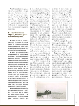 A cadeira de balanço é pausa      é, na verdade, a simulação de        o câncer de útero; Lúcia fala
no cansaço; embala o corpo,          uma sala de estar à moda antiga      dos preconceitos e dificuldades
acende a chama da memória e          montada no galpão da unidade         que enfrenta por ter uma filha
eleva o olhar para um espaço         de saúde. Uma mesa exibe foto-       com síndrome de Down; dona
aberto no horizonte; faz do lugar    grafias antigas, poemas, cartas,     Luzia trouxe uma cesta de vime.
alpendre ou calçada tranquila        caixas de madeira, vasos, livros     Na adolescência, enquanto as
em que todos são conhecidos;         e muitos outros objetos trazidos     amigas se divertiam na praci-
um lugar sem portas onde a inti-     pelos usuários. Uma colcha de        nha, ela saía de porta em porta
midade sai de casa para namo-        retalhos confeccionada pelos         com sua cesta de sonhos. A
rar o mundo ao som de poesias        agentes comunitários de saúde        venda dos doces era a alter-
e canções.                           conta fragmentos de suas histó-      nativa encontrada para ajudar
                                     rias; os discos de vinil decoram     sua mãe a “criar” os irmãos; seu
na simplicidade dos                  as paredes da sala e, no centro      Paulo trouxe as abotoaduras
objetos, histórias guar-             deles, estão registradas algu-       usadas no dia do casamento e
dadas dos sujeitos.                  mas frases ditas – pérolas deli-     declama um poema para a com-
                                     cadamente colhidas nos encon-        panheira, que se foi...
    A casa, as ruas, o bairro, o     tros anteriores. As cadeiras são        No final, avaliação do encon-
passado, a unidade de saúde,         postas em roda, mas uma delas,       tro e sugestões para o próximo.
partes de cada lugar foram tra-      à frente da mesa, seduz mais         Entre abraços e aplausos nos
zidas para a tenda, assim como       intensamente os convidados:          despedimos ao som do violão,
retalhos das histórias de vida       uma cadeira de balanço cui-          conscientes de que outra história
dos trabalhadores de saúde.          dadosamente coberta por uma          está apenas começando.
    A tenda do conto acontece        manta que aquecerá os conta-            Seguimos desfrutando as
mensalmente no Panatis e em          dores de histórias daquele dia;      companhias. É Walter Benjamin
Soledade I, unidade vizinha que      aqueles que são narradores e         quem nos diz que “quem escuta
se tornou parceira. Os agentes       autores de sua própria história.     uma história está em compa-
de saúde levam previamente os            Seu Olívio trouxe um livro:      nhia do narrador”; nesse espaço
convites sempre orientando que       aos 48 anos, aprendeu a ler e,       aberto de contação de histó-
os convidados devem levar algo       hoje, aos 86, está lançando o        rias, o investimento na saída do
que represente algum fato ou         seu primeiro livro – sua vida con-   isolamento, a aposta no pro-
história vivida. Assim, um sim-      tada em versos; dona Cleide pôs      tagonismo; na resistência da
ples convite já mobiliza a famí-     na mesa uma foto de quando           cultura popular, nas revelações
lia em torno da procura desse        fazia quimioterapia – relata que,    que surgem no encontro entre
objeto, algo que desencadeia         graças aos amigos e ao sis-          gerações, na influência da gru-
diálogos acerca de experiên-         tema de saúde pública, venceu        palidade sobre o indivíduo, na
cias passadas esquecidas ou
não compartilhadas. Retalhos
de diferentes cores e texturas,
cada um a seu modo, seguem
compondo a tenda do conto.
    No aparelho de som, Patativa
do Assaré nos convida a escu-
tar: “Seu doutô, me dê licença
pra minha história contar...” Tra-
balhadores e usuários come-
çam a arrumar a “tenda”, que
                                                                                                              57
 