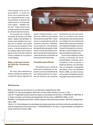 comunicação entre as sin-
        gularidades. A tenda do
        conto nos surpreende sem-
        pre. Impossível prever o que
        vai acontecer no decorrer de
        cada encontro. A construção
        é ali e agora – “trabalho vivo
        em ato”. Cada história traz
        consigo o poder de nos religar
        ao universo da alma humana.
           As equipes da unidade              saúde. Posteriormente, o con-         denotando que há outra dinâ-
        de saúde do Panatis e de Sole-        tato com a RHS foi provocando         mica no momento das visitas
        dade I, região norte de Natal, ini-   encantamento pela PNH, impul-         domiciliares e dos atendimentos
        ciaram esse trabalho nas reuni-       sionou a construção da roda de        na unidade; há uma tentativa de
        ões com os idosos, mas, diante        conversa, estudos e reflexões,        desvencilhar-se do que imobiliza,
        da presença de pessoas mais           o que ocasionou uma participa-        uma desaprendizagem que esti-
        jovens, a tenda transformou-se        ção significativa da equipe. Atual-   mula a formulação de novos pro-
        em espaço aberto para todos e         mente, muitas das histórias ouvi-     blemas e oportunidades de saí-
        agora se faz itinerante visitando     das na tenda são levadas para as      das dos espaços tradicionais.
        outras unidades do município e        rodas de estudos e subsidiam as          Como novos retalhos na velha
        universidades.                        discussões dos textos lidos.          colcha, a produção de novas
                                                                                    possibilidades, conexões, apro-
        Hoje, eu procuro ouvir                Considerações finais                  ximações à cultura popular, à
        de cada um. (Lucinava,                                                      dinâmica familiar e às dificulda-
        aCs)                                    Percebemos que a tenda do           des; um mergulho na geografia
                                              conto vem constituindo um dis-        dos afetos, como nos descreve
           No início, para realizarmos a      positivo junto aos trabalhadores      Rolnik (1999), ao mesmo tempo
        tenda, contávamos apenas com          que frequentemente se repor-          em que são inventadas pontes de
        a ajuda de alguns agentes de          tam às histórias das pessoas          linguagem para essa travessia.




        referências

        BOSI, E. O tempo vivo da memória. 2. ed. São Paulo: Ateliê Editorial, 2003.
        LANCETTI, A. Clínica peripatética. São Paulo: Hucitec, 2006. (Saúde e Loucura, nº. 20).
        LUZ, M.T. Fragilidade social e busca de cuidado na sociedade civil de hoje. In: PINHEIRO, R.; MATTOS, R.
        A. (Orgs.).Cuidado: as fronteiras da integralidade. Rio de Janeiro: ABRASCO, 2006. p. 9-20.
        ROLNIK, S. Cartografia sentimental. Transformações contemporâneas do desejo. São Paulo: Estação liber-
        dade, 1989.
        VALLA, V, V. A vida religiosa como estratégia das classes populares na América Latina de superação da situ-
        ação do impasse que marca suas vidas. In: VASCONCELOS, E. M. (Org.). A espiritualidade no trabalho em
        saúde. São Paulo: Hucitec, 2006.
58




     Revista Brasileira Saúde da Família
 