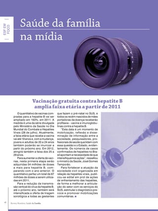 Saúde da família
ESF EM
 FOCO




                   na mídia




                                  Vacinação gratuita contra hepatite B
                                   amplia faixa etária a partir de 2011
                O quantitativo de vacinas com-     que fazem o pré-natal no SUS, e
            pradas para a hepatite B vai ser       todos os recém-nascidos de mães
            ampliado em 163%, em 2011. A           portadoras da doença receberão
            medida é uma da série divulgada        profilaxia – vacina e imunoglobu-
            pelo Ministério da Saúde no Dia        linas contra a hepatite B.
            Mundial do Combate a Hepatites             “Esta data é um momento de
            Virais (28 de julho). Atualmente,      mobilização, reflexão e disse-
            a faixa etária que recebe a vacina     minação de informação entre a
            vai até 19 anos e, com a mudança,      sociedade, pesquisadores, pro-
            jovens e adultos de 20 a 24 anos       fissionais de saúde que lidam com
            também poderão se imunizar a           essa questão e o Estado, eviden-
            partir do próximo ano. Em 2012,        temente. Os números de casos
            atingirá também a faixa dos 25 a       confirmados de hepatites no Bra-
            29 anos.                               sil apontam a necessidade de que
                Para aumentar a oferta de vaci-    intensifiquemos ações”, ressaltou
            nas, nesta primeira etapa serão        o ministro da Saúde, José Gomes
            adquiridas 54 milhões de doses         Temporão.
            a mais para hepatite B, com-               Para fortalecer a atuação da
            parando com o ano anterior. O          sociedade civil organizada em
            quantitativo perfaz um total de 87     relação às hepatites virais, publi-
            milhões de doses a serem utiliza-      cou-se edital em prol de ações
            das em 2011.                           de enfrentamento das hepatites,
                Para a redução da transmis-        de forma a melhorar a articula-
            são vertical do vírus da hepatite B,   ção do setor com os serviços do
            até o próximo ano, também será         SUS, estimular o diagnóstico pre-
            intensificada a oferta de triagem      coce e promover mobilizações
            sorológica a todas as gestantes        comunitárias.
6




                                     Família
         Revista Brasileira Saúde da Família
 