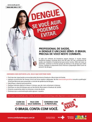 PROFISSIONAL DE SAÚDE,
                                                  A DENGUE É UM CASO SÉRIO. O BRASIL
                                                  PRECISA DE VOCÊ NESTE COMBATE.
                                                 A cada ano milhares de brasileiros pegam dengue. E muitos desses
                                                 brasileiros acabam correndo sério risco de vida. Por isso, proﬁssional de
                                                 saúde, seu trabalho é fundamental para evitar mortes. Além de tratar os
                                                 pacientes, conhecer as formas graves da doença e do perigo que todos
                                                 correm, também é importante você informar a população sobre como se
                                                 prevenir da dengue.




CONTAMOS COM VOCÊ NESTA LUTA. VEJA O QUE VOCÊ PODE FAZER:

• Participe das capacitações promovidas pelas Secretarias Estaduais e Municipais de Saúde;
• Aplique os protocolos de manejo clínico de forma rápida e adequada. No site www.saude.gov.br/svs consulte a publicação
  Diretrizes Nacionais para prevenção e controle de epidemias de Dengue;
• Identiﬁque a doença precocemente;
• Dedique atenção especial a idosos e crianças, que são mais vulneráveis à doença;
• Notiﬁque os casos de dengue para as Secretarias Municipais e Estaduais de Saúde;
• Oriente os pacientes sobre os sintomas e sinais de alerta;
• Esclareça que a automedicação pode agravar o quadro.


 Informações mais detalhadas sobre medidas de prevenção e controle da dengue estão disponíveis no www.combatadengue.com.br



              CUIDE DA            FALE COM               CONVERSE COM
             SUA CASA.          SEUS VIZINHOS.            A PREFEITURA.

            O BRASIL CONTA COM VOCÊ.

 www.combatadengue.com.br
 