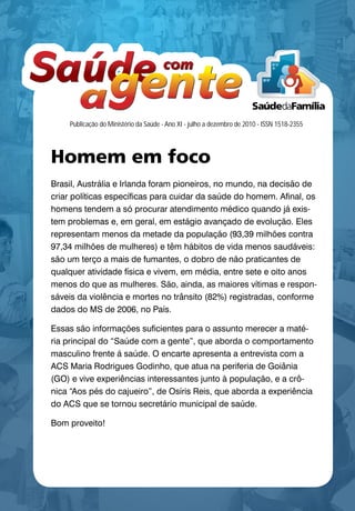 Manual de uso
                                       de Marca
                                       Saúde da Família




                                       2009




    Publicação do Ministério da Saúde - Ano XI - julho a dezembro de 2010 - ISSN 1518-2355




Homem em foco
Brasil, Austrália e Irlanda foram pioneiros, no mundo, na decisão de
criar políticas específicas para cuidar da saúde do homem. Afinal, os
homens tendem a só procurar atendimento médico quando já exis-
tem problemas e, em geral, em estágio avançado de evolução. Eles
representam menos da metade da população (93,39 milhões contra
97,34 milhões de mulheres) e têm hábitos de vida menos saudáveis:
são um terço a mais de fumantes, o dobro de não praticantes de
qualquer atividade física e vivem, em média, entre sete e oito anos -
menos do que as mulheres. São, ainda, as maiores vítimas e respon-  -
sáveis da violência e mortes no trânsito (82%) registradas, conforme
dados do MS de 2006, no País.

Essas são informações suficientes para o assunto merecer a maté-
ria principal do “Saúde com a gente”, que aborda o comportamento
masculino frente á saúde. O encarte apresenta a entrevista com a
ACS Maria Rodrigues Godinho, que atua na periferia de Goiânia
(GO) e vive experiências interessantes junto à população, e a crô-
nica “Aos pés do cajueiro”, de Osíris Reis, que aborda a experiência
do ACS que se tornou secretário municipal de saúde.

Bom proveito!




                                                                                             1
 