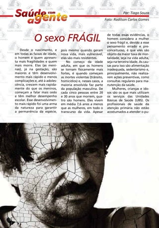 Por: Tiago Souza
                                                                     Foto: Radilson Carlos Gomes




                 O sexo FRÁGIL
                                                                      de todas essas evidências, o
                                                                      homem considera a mulher
                                                                      o sexo frágil e, devido a esse
                                                                      pensamento errado e pre-
       Desde o nascimento, e        pois mesmo quando geram           conceituoso, é que eles são
    em todas as faixas de idade,    nova vida, mais vulnerável,       objeto da maior taxa de mor-
    o homem é quem apresen-         elas são mais resistentes.        talidade, seja na vida adulta,
    ta mais fragilidades e quem         No começo da idade            seja na terceira idade. As cau-
    mais morre. Elas (as meni-      adulta, em que os homens          sas para isso são alimentação
    nas), já na gestação, são       se tornam fisicamente mais        inadequada, sedentarismo e,
    maiores e têm desenvolvi-       fortes, é quando começam          principalmente, não realiza-
    mento mais rápido e menos       as mortes violentas (trânsito,    rem ações preventivas, como
    complicações e, até à adoles-   homicídios) e, nesses casos, a    consultas regulares para ma-
    cência, crescem mais rapida-    maioria envolvida faz parte       nutenção da saúde.
    mente do que os meninos,        da população masculina. De            Mulheres, crianças e ido-
    começam a falar mais cedo       cada cinco pessoas entre 20       sos são os que mais utilizam
    e têm melhor desempenho         e 30 anos que morrem, qua-        os serviços das Unidades
    escolar. Esse desenvolvimen-    tro são homens. Eles vivem        Básicas de Saúde (UBS). Os
    to mais rápido foi uma arma     em média 7,6 anos a menos         profissionais de saúde da
    da natureza para garantir       que as mulheres, em todo o        atenção primária não estão
    a permanência da espécie,       transcurso da vida. Apesar        acostumados a atender o pu-




2
 