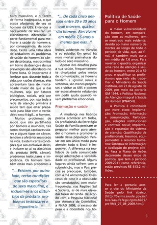 blico masculino, e o fazem         “... De cada cinco pes-         Política de Saúde
de forma inadequada, o que
acaba afastando de vez os
                                  soas entre 20 e 30 anos          para o Homem
homens da UBS. Entender a           que morrem, quatro
                                                                       A maior vulnerabilidade
necessidade de realizar um        são homem. Eles vivem            do homem, em compara-
atendimento diferencial é
parte fundamental para me-          em média 7,6 anos a            ção com as mulheres, tem
                                                                   se mostrado mais evidente,
lhorar a saúde do homem e,           menos que elas...”            devido ao maior número de
por consequência, da socie-
                                                                   mortes ao longo de todo o
dade. Existe uma falsa ideia      lesões, acidentes no trânsito
                                                                   período de vida, que, ao fi-
de reduzirem os problemas         e ao suicídio. Em geral, há
                                                                   nal, é também mais curta
de saúde do homem ao cân-         mais mortes prematuras do
                                                                   em média de 7,6 anos. Para
cer de próstata, mas os mitos     lado do sexo masculino.
                                                                   reverter o quadro, organizar
em torno da doença e da sua           Apesar dos desafios para
                                                                   uma rede de atenção à saú-
prevenção são abordados no        a sua saúde, frequentemen-
                                                                   de do homem, entre 20 e 59
Tome Nota. O importante é         te divulgados pelos meios
                                                                   anos, e qualificar os profis-
lembrar que, durante toda a       de comunicação, os homens
                                                                   sionais que nela vão traba-
vida, por razões diversas, eles   tendem a ignorar sinais e
                                                                   lhar o Ministério da Saúde
apresentam taxa de morta-         sintomas, são menos propen-
                                                                   instituiu, em 27 de agosto de
lidade maior do que a das         sos a visitar as UBS e podem
                                                                   2009, por meio da portaria
mulheres, seja por fatores        ser especialmente relutantes
                                                                   GM 1944, a Política Nacional
biológicos, sociais, seja por     em pedir ajuda quando vi-
                                                                   de Atenção Integral à Saúde
preconceitos, por isso toda a     vem problemas emocionais.
                                                                   do Homem (PNAISH).
rede da atenção primária à
saúde tem que estar prepa-        Promoção e saúde                     A Política é constituída
rada para lidar com o verda-                                       por nove eixos: Implanta-
deiro sexo frágil... o homem.         A mudança nos hábitos        ção; Promoção; Informação
    Muitos problemas de           precisa acontecer em todos.      e comunicação; Participa-
saúde que são partilhados         Os profissionais da Estratégia   ção, relações institucionais
por homens e mulheres, tais       Saúde da Família precisam se     e controle social; Implanta-
como doenças cardiovascula-       preparar melhor para aten-       ção e expansão do sistema
res e alguns tipos de câncer,     der o homem e promover a         de atenção; Qualificação de
tendem a afetá-los mais cedo      saúde dessa população. Pen-      profissionais; Insumos, equi-
na vida. Existem certas condi-    sar em um único modo para        pamentos e recursos huma-
ções que são exclusivas deles,    atender todo o Brasil é im-      nos; Sistemas de informação;
e incluem-se aí os distúrbios     possível. A diferença na rea-    e Avaliação do projeto pilo-
da próstata (HPB, câncer),        lidade de cada comunidade        to. Para o Plano de Ações
problemas testiculares e im-      exige adaptações e sensibili-    decorrente desses eixos da
potência. Os homens tam-          dade do profissional. Alguns     política, que tem o período
bém estão mais propensos a        lugares ainda sofrem com a       2009-2011 como referência,
                                  subnutrição, mas o País pre-     estão previstos R$ 613,2 mi-
 “... Existem, por outro          cisa se preocupar, também,       lhões.
 lado, certas condições           com a má alimentação. O ex-
                                  cesso de peso e a obesidade
   que são específicas            são constatados, com maior
  do sexo masculino, e                                             Para ler a portaria aces-
                                  frequência, nas Regiões Sul
                                                                   se o site do Ministério da
incluem-se aí os distúr-          e Sudeste, as de mais eleva-
                                                                   Saúde pelo link abaixo:
                                  das faixas de renda. De acor-
 bios da próstata, pro-           do com a Pesquisa Nacional
                                                                   (http://bvsms.saude.gov.br/
                                                                   bvs/saudelegis/gm/2009/
  blemas testiculares e           por Amostra de Domicílios,
                                                                   prt1944_27_08_2009.html).
                                  a PNAD 2008, o excesso de
      impotência...”
                                  peso e a obesidade nos ho-

                                                                                               3
 