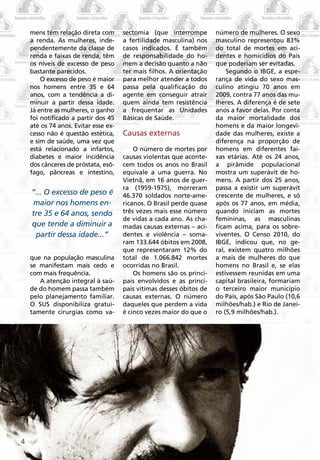 mens têm relação direta com       sectomia (que interrompe        número de mulheres. O sexo
    a renda. As mulheres, inde-       a fertilidade masculina) nos    masculino representou 83%
    pendentemente da classe de        casos indicados. É também       do total de mortes em aci-
    renda e faixas de renda, têm      de responsabilidade do ho-      dentes e homicídios do País
    os níveis de excesso de peso      mem a decisão quanto a não      que poderiam ser evitadas.
    bastante parecidos.               ter mais filhos. A orientação       Segundo o IBGE, a espe-
        O excesso de peso é maior     para melhor atender a todos     rança de vida do sexo mas-
    nos homens entre 35 e 64          passa pela qualificação do      culino atingiu 70 anos em
    anos, com a tendência a di-       agente em conseguir atrair      2009, contra 77 anos das mu-
    minuir a partir dessa idade.      quem ainda tem resistência      lheres. A diferença é de sete
    Já entre as mulheres, o ganho     a frequentar as Unidades        anos a favor delas. Por conta
    foi notificado a partir dos 45    Básicas de Saúde.               da maior mortalidade dos
    até os 74 anos. Evitar esse ex-                                   homens e da maior longevi-
    cesso não é questão estética,     Causas externas                 dade das mulheres, existe a
    e sim de saúde, uma vez que                                       diferença na proporção de
    está relacionado a infartos,          O número de mortes por      homens em diferentes fai-
    diabetes e maior incidência       causas violentas que aconte-    xas etárias. Até os 24 anos,
    dos cânceres de próstata, esô-    cem todos os anos no Brasil     a pirâmide populacional
    fago, pâncreas e intestino,       equivale a uma guerra. No       mostra um superávit de ho-
                                      Vietnã, em 16 anos de guer-     mens. A partir dos 25 anos,
                                      ra (1959-1975), morreram        passa a existir um superávit
    “... O excesso de peso é          46.370 soldados norte-ame-      crescente de mulheres, e só
    maior nos homens en-              ricanos. O Brasil perde quase   após os 77 anos, em média,
    tre 35 e 64 anos, sendo           três vezes mais esse número     quando iniciam as mortes
                                      de vidas a cada ano. As cha-    femininas, as masculinas
    que tende a diminuir a            madas causas externas – aci-    ficam acima, para os sobre-
     partir dessa idade...”           dentes e violência – soma-      viventes. O Censo 2010, do
                                      ram 133.644 óbitos em 2008,     IBGE, indicou que, no ge-
                                      que representaram 12% do        ral, existem quatro milhões
    que na população masculina        total de 1.066.842 mortes       a mais de mulheres do que
    se manifestam mais cedo e         ocorridas no Brasil.            homens no Brasil e, se elas
    com mais frequência.                  Os homens são os princi-    estivessem reunidas em uma
       A atenção integral à saú-      pais envolvidos e as princi-    capital brasileira, formariam
    de do homem passa também          pais vítimas desses óbitos de   o terceiro maior município
    pelo planejamento familiar.       causas externas. O número       do País, após São Paulo (10,6
    O SUS disponibiliza gratui-       daqueles que perdem a vida      milhões/hab.) e Rio de Janei-
    tamente cirurgias como va-        é cinco vezes maior do que o    ro (5,9 milhões/hab.).




4
 