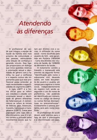Atendendo
             às diferenças

    O profissional de saú-        tam por direitos civis e so-
de que integra a equipe de        ciais. A utilização do nome
Saúde da Família está mais        social - nome escolhido pelo
próximo da comunidade e           usuário do SUS - está garan-
das pessoas, estimulando          tida em Portaria (1820/GM
uma relação de confiança e        - Carta dos Direitos dos Usu-
gerando vínculo. Essa liga-       ários de Saúde, de 13/08/09)
ção proporciona um diálogo        do Ministério da Saúde.
que inclui questões relativas         O tratamento correto a
à orientação sexual e iden-       travestis e transexuais está
tidade de gênero com a fa-        previsto da seguinte forma:
mília, na qual a confiança        “Identificação pelo nome e
e o respeito mútuo são im-        sobrenome civil, devendo
portantes para que esse pro-      existir, em todo documen-
fissional possa entender as       to do usuário e usuária, um
reais necessidades e especifi-    campo para registrar o nome
cidades do segmento LGBTT.        social, independentemente
    A sigla LGBTT é a for-        do registro civil, sendo as-
ma oficial para se referir        segurado o uso do nome de
aos cidadãos e cidadãs com        preferência, não podendo
orientação sexual e identi-       ser identificado por número,
dade de gênero diferentes         nome ou código da doença
da heterossexual. A nomen-        ou outras formas desrespei-
clatura se refere às iniciais     tosas ou preconceituosas”.
de lésbicas, gays, bissexuais,    O tratamento à pessoa, por-
travestis, transexuais e trans-   tanto, será pelo nome esco-
gêneros (LGBTT). Tratar essa      lhido.
população pela sigla não é            Os profissionais de saúde
discriminatório; esse é o ter-    devem estar atentos para o
mo correto e utilizado pelos      fato de que o preconceito
movimentos sociais que lu-        e a discriminação aos gays,




                                                                  5
 