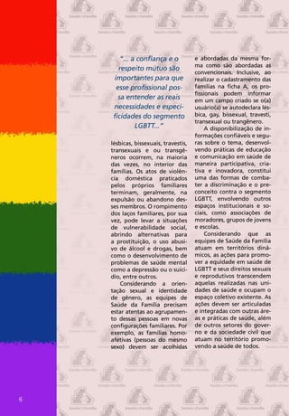 “... a confiança e o            e abordadas da mesma for-
                                       ma como são abordadas as
      respeito mútuo são
                                       convencionais. Inclusive, ao
    importantes para que               realizar o cadastramento das
     esse profissional pos-            famílias na ficha A, os pro-
                                       fissionais podem informar
      sa entender as reais             em um campo criado se o(a)
    necessidades e especi-             usuário(a) se autodeclara lés-
    ficidades do segmento              bica, gay, bissexual, travesti,
                                       transexual ou trangênero.
             LGBTT...”                      A disponibilização de in-
                                       formações confiáveis e segu-
    lésbicas, bissexuais, travestis,   ras sobre o tema, desenvol-
    transexuais e ou transgê-          vendo práticas de educação
    neros ocorrem, na maioria          e comunicação em saúde de
    das vezes, no interior das         maneira participativa, cria-
    famílias. Os atos de violên-       tiva e inovadora, constitui
    cia doméstica praticados           uma das formas de comba-
    pelos próprios familiares          ter a discriminação e o pre-
    terminam, geralmente, na           conceito contra o segmento
    expulsão ou abandono des-          LGBTT, envolvendo outros
    ses membros. O rompimento          espaços institucionais e so-
    dos laços familiares, por sua      ciais, como associações de
    vez, pode levar a situações        moradores, grupos de jovens
    de vulnerabilidade social,         e escolas.
    abrindo alternativas para               Considerando que as
    a prostituição, o uso abusi-       equipes de Saúde da Família
    vo de álcool e drogas, bem         atuam em territórios dinâ-
    como o desenvolvimento de          micos, as ações para promo-
    problemas de saúde mental          ver a equidade em saúde de
    como a depressão ou o suicí-       LGBTT e seus direitos sexuais
    dio, entre outros.                 e reprodutivos transcendem
        Considerando a orien-          aquelas realizadas nas uni-
    tação sexual e identidade          dades de saúde e ocupam o
    de gênero, as equipes de           espaço coletivo existente. As
    Saúde da Família precisam          ações devem ser articuladas
    estar atentas ao agrupamen-        e integradas com outras áre-
    to dessas pessoas em novas         as e práticas de saúde, além
    configurações familiares. Por      de outros setores do gover-
    exemplo, as famílias homo-         no e da sociedade civil que
    afetivas (pessoas do mesmo         atuam no território promo-
    sexo) devem ser acolhidas          vendo a saúde de todos.




6
 