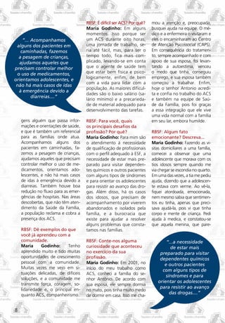 RBSF: É difícil ser ACS? Por quê?   mou a atenção e, preocupada,
                                      Maria Godinho: Em alguns            busquei ajuda na equipe. O mé-
                                      momentos. Isso porque ser           dico e a enfermeira o visitaram e
    ”... Acompanhamos                 um ACS durante oito horas,          eles o encaminharam ao Centro
 alguns dos pacientes em              uma jornada de trabalho, se-        de Atenção Psicossocial (CAPS).
   caminhadas, fazemos                ria até fácil, mas, para ser o      Em consequência do tratamen-
  a pesagem de crianças,              tempo todo, fica mais com-          to, sempre acompanhado e com
  ajudamos aqueles que                plicado, levando-se em conta        apoio de sua esposa, foi levan-
precisam controlar melhor             que o agente de saúde tem           tando a autoestima, venceu
 o uso de medicamentos,               que estar bem física e psico-       o medo que tinha, conseguiu
                                      logicamente, enfim, de bem          emprego, e sua esposa também
orientamos adolescentes, e
                                      com a vida para lidar com a         começou a trabalhar. Enfim,
 não há mais casos de idas
                                      população. As maiores dificul-      hoje o senhor Antonio acredi-
  à emergência devido a
                                      dades são o baixo salário (sa-      ta e confia no trabalho do ACS
         diarreias....”
                                      lário mínimo) e a precarieda-       e também na equipe de Saú-
                                      de de material adequado para        de da Família, pois foi graças
                                      desenvolvimento das tarefas.        a essa integração que ele vive
                                                                          uma vida normal com a família
    gens alguém que passa infor-      RBSF: Para você, quais              em seu lar, embora humilde.
    mações e orientações de saúde,    os principais desafios da
    e que é também um referencial     profissão? Por quê?                 RBSF: Algum fato
    para as famílias onde atua.       Maria Godinho: Para mim são         emocionante? Descreva...
    Acompanhamos alguns dos           o atendimento à necessidade         Maria Godinho: Fazendo as vi-
    pacientes em caminhadas, fa-      de qualificação de profissionais    sitas domiciliares a uma família,
    zemos a pesagem de crianças,      com o perfil adequado à ESF, a      comecei a observar que uma
    ajudamos aqueles que precisam     necessidade de estar mais pre-      adolescente que morava com os
    controlar melhor o uso de me-     parado para visitar dependen-       tios idosos sempre quando me
    dicamentos, orientamos ado-       tes químicos e outros pacientes     via chegar se escondia no quarto.
    lescentes, e não há mais casos    com alguns tipos de síndromes       Em uma das vezes, a tia me pediu
    de idas à emergência devido a     e para orientar os adolescentes     ajuda, dizendo que a adolescen-
    diarreias. Também houve boa       para resistir ao avanço das dro-    te estava com verme. Ao vê-la,
    redução no fluxo para as emer-    gas. Além disso, há os casos        fiquei atordoada, emocionada,
    gências de hospitais. Nas áreas   dos idosos, que precisam de         nem mesmo sabia que sentimen-
    descobertas, que não têm aten-    acompanhamento por viverem          tos eu tinha, apenas que preci-
    dimento da Saúde da Família,      abandonados e isolados pela         sava ajudá-la, pois vi que tinha
    a população reclama e cobra a     família, e a burocracia que         corpo e mente de criança. Pedi
    presença dos ACS.                 existe para ajudar a resolver       ajuda à medica, e constatou-se
                                      alguns problemas que consta-        que aquela menina, que pare-
    RBSF: Dê exemplos do que          tamos nas famílias.
    você já aprendeu com a
    comunidade.                       RBSF: Conte-nos alguma                     “...a necessidade
    Maria      Godinho:     Tenho     curiosidade que aconteceu                    de estar mais
    aprendido muito e tido muitas     no exercício da sua                     preparado para visitar
    oportunidades de crescimento      profissão.                              dependentes químicos
    pessoal com a comunidade.         Maria Godinho: Em 2001, no                e outros pacientes
    Muitas vezes me vejo em si-       início do meu trabalho como              com alguns tipos de
    tuações delicadas, de difíceis    ACS, conheci a família do se-
                                                                                 síndromes e para
    soluções, e a comunidade me       nhor Antônio. De acordo com
                                                                             orientar os adolescentes
    transmite força, coragem, so-     sua esposa, ele sempre dormia
    lidariedade e, o principal en-
                                                                              para resistir ao avanço
                                      no mato, pois tinha muito medo
    quanto ACS, companheirismo.                                                    das drogas....”
                                      de dormir em casa. Isso me cha-


8
 