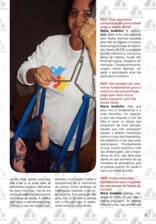 RBSF: Faça uma breve
                                                                         comparação da comunidade
                                                                         antes e depois da ESF.
                                                                         Maria Godinho: A comuni-
                                                                         dade antes tinha vida precária,
                                                                         com muitas doenças causadas
                                                                         pela falta de higiene e limpeza,
                                                                         desemprego e casos de depres-
                                                                         são. Depois da ESF, a qualidade
                                                                         de vida melhorou e, com a mu-
                                                                         dança de hábitos, houve me-
                                                                         lhoria da higiene, limpeza e ali-
                                                                         mentação. Consequentemente,
                                                                         surgem menos doenças, em
                                                                         geral, e participação ativa nas
                                                                         ações que a envolvem.

                                                                         RBSF: Dê exemplo de uma
                                                                         rotina fundamental para o
                                                                         exercício da sua profissão
                                                                         (algo que você nunca
                                                                         pode esquecer, pois faz
                                                                         muita falta).
                                                                         Maria Godinho: Algo que
                                                                         para mim é fundamental é a
                                                                         visita domiciliar. Em especial,
                                                                         o que não esqueço e me faz
                                                                         falta é visitar os idosos que
                                                                         necessitam de mais atenção,
                                                                         aqueles que não conseguem
                                                                         separar a própria medicação,
                                                                         como é o caso dos hipertensos,
                                                                         dos diabéticos e dos que usam
                                                                         psicotrópicos. Principalmente
                                                                         os que moram sozinhos e não
                                                                         são alfabetizados. Daí a impor-
                                                                         tância do ACS, que deve estar
                                                                         atento ao que acontece na sua
                                                                         microárea de abrangência, pois
                                                                         as pessoas querem ter saúde e
                                                                         isso é um direito de todos.

cia tão frágil, gerava uma nova     petentes, e o Conselho Tutelar a     RBSF: O que você julga
vida e até já se podia ouvir os     acompanhou até o nascimento          fundamental para o sucesso
batimentos cardíacos. Não se sa-    da criança. Como resultado da        de uma equipe de Saúde da
bia quem era o pai, mas ela era     investigação realizada, o tio, au-   Família?
ameaçada pelo tio e dizia que era   tor do crime, ficou preso por três   Maria Godinho: Diálogo, inte-
um colega da escola. A médica       anos, mas já foi solto e convive     gração de todos, ou seja, falar a
que iniciou o atendimento enca-     com a filha em casa. A adoles-       mesma linguagem, ter respeito
minhou o caso aos órgãos com-       cente constituiu outra família.      mútuo e união. Isso permite que


                                                                                                             9
 