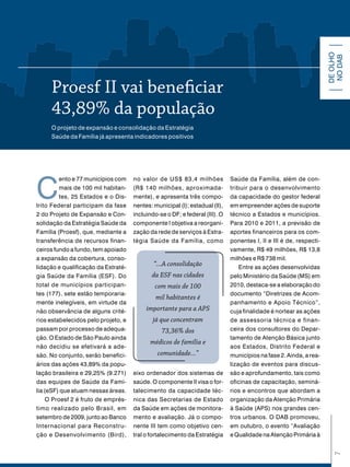 DE OLHO
                                                                                                                    NO DAB
     Proesf ii vai beneficiar
     43,89% da população
     O projeto de expansão e consolidação da Estratégia
     Saúde da Família já apresenta indicadores positivos




C
          ento e 77 municípios com   no valor de US$ 83,4 milhões            Saúde da Família, além de con-
          mais de 100 mil habitan-   (R$ 140 milhões, aproximada-            tribuir para o desenvolvimento
          tes, 25 Estados e o Dis-   mente), e apresenta três compo-         da capacidade do gestor federal
trito Federal participam da fase     nentes: municipal (I); estadual (II),   em empreender ações de suporte
2 do Projeto de Expansão e Con-      incluindo-se o DF; e federal (III). O   técnico a Estados e municípios.
solidação da Estratégia Saúde da     componente I objetiva a reorgani-       Para 2010 e 2011, a previsão de
Família (Proesf), que, mediante a    zação da rede de serviços à Estra-      aportes financeiros para os com-
transferência de recursos finan-     tégia Saúde da Família, como            ponentes I, II e III é de, respecti-
ceiros fundo a fundo, tem apoiado                                            vamente, R$ 49 milhões, R$ 13,8
a expansão da cobertura, conso-                                              milhões e R$ 738 mil.
lidação e qualificação da Estraté-
                                             “...A consolidação                  Entre as ações desenvolvidas
gia Saúde da Família (ESF). Do              da ESF nas cidades               pelo Ministério da Saúde (MS) em
total de municípios participan-              com mais de 100                 2010, destaca-se a elaboração do
tes (177), sete estão temporaria-                                            documento “Diretrizes de Acom-
                                              mil habitantes é
mente inelegíveis, em virtude da                                             panhamento e Apoio Técnico”,
não observância de alguns crité-          importante para a APS              cuja finalidade é nortear as ações
rios estabelecidos pelo projeto, e           já que concentram               de assessoria técnica e finan-
passam por processo de adequa-                  73,36% dos                   ceira dos consultores do Depar-
ção. O Estado de São Paulo ainda                                             tamento de Atenção Básica junto
                                           médicos de família e
não decidiu se efetivará a ade-                                              aos Estados, Distrito Federal e
são. No conjunto, serão benefici-             comunidade...”                 municípios na fase 2. Ainda, a rea-
ários das ações 43,89% da popu-                                              lização de eventos para discus-
lação brasileira e 29,25% (9.271)    eixo ordenador dos sistemas de          são e aprofundamento, tais como
das equipes de Saúde da Famí-        saúde. O componente II visa o for-      oficinas de capacitação, seminá-
lia (eSF) que atuam nessas áreas.    talecimento da capacidade téc-          rios e encontros que abordam a
     O Proesf 2 é fruto de emprés-   nica das Secretarias de Estado          organização da Atenção Primária
timo realizado pelo Brasil, em       da Saúde em ações de monitora-          à Saúde (APS) nos grandes cen-
setembro de 2009, junto ao Banco     mento e avaliação. Já o compo-          tros urbanos. O DAB promoveu,
Internacional para Reconstru-        nente III tem como objetivo cen-        em outubro, o evento “Avaliação
ção e Desenvolvimento (Bird),        tral o fortalecimento da Estratégia     e Qualidade na Atenção Primária à
                                                                                                                      7
 