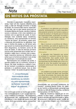 Tome
  Nota                                                                           Por: Tiago Souza

 OS MITOS DA PRÓSTATA
    Atender a população masculina repre-
senta, hoje, um dos maiores desafios para           Próstata
toda a rede de Atenção Primária à Saúde           O que é
no Brasil. Os homens têm menor expectati-
                                                      A próstata é uma glândula que se localiza
va de vida, são os que menos procuram as
                                                  próxima, exclusivamente, à uretra masculina.
Unidades Básicas de Saúde, devido a hábitos
                                                  Está presente somente nos homens e possui a
sociais e culturais, e têm mais resistência ao    função de produzir um líquido que se mistura
contato com os agentes de saúde. A mani-          aos espermatozoides, produzidos nos testícu-
festação mais evidente dessa resistência,         los, e também a outro líquido que vem das
ou reticência, está representada no famoso        vesículas seminais, para formar o sêmen.
“exame de toque” da próstata, usado para
a detecção de problemas na glândula, mas          Inflamação
que é motivo de piadas ou de temor pelo               Não é incomum a ocorrência de inflama-
que seriam os maiores beneficiados com um         ção na próstata, que pode ser aguda ou crô-
bom diagnóstico, os homens acima de 50            nica. Nesse quadro, os principais sintomas são
anos de idade. A rede da atenção primária         mal-estar e descarga uretral.
precisa estar preparada para mudar essa re-       Alterações
alidade e saber que o contato com a popu-
lação masculina precisa ser diferente, para           A alteração mais frequente que ocorre
                                                  na próstata é o aumento crônico de tama-
evitar que os homens se afastem mais ainda
                                                  nho (hipertrofia). Esse quadro ocorre mais
da prevenção e manutenção da saúde.
                                                  comumente nos últimos anos de vida e vem
    Normalmente nas unidades de saúde, o
                                                  acompanhado de dificuldade para urinar e re-
grande público são as mulheres, crianças e        tenção de urina. Nos quadros mais graves, é
idosos. Há, hoje, tendência a reduzir a saú-      necessário extraí-la por meio de procedimen-
de do homem a problemas relacionados à            to cirúrgico.
próstata e à potência sexual, mas os dois
maiores “vilões” da saúde do gênero Mascu-        Câncer
                                                      Um problema que pode ocorrer, principal-
           “... A manifestação                    mente, nos homens de idade mais avançada
                                                  é o câncer de próstata. Na maioria das vezes
          mais evidente dessa                     não é agressivo, e o tratamento não invasivo,
         resistência, ou reticên-                 mas requer cuidados, pois se agressivo pode
                                                  levar a óbito.
         cia, está representada
         no famoso ‘exame de                     direcionadas aos principais problemas do
         toque” da próstata...”                  homem”, acredita Walter Costa, 39, médi-
                                                 co de Família e Comunidade paraense que
                                                 atende na UBS do Parque Arariba, no Bairro
lino continuam sendo as mortes por proble-       Campo Limpo, em São Paulo.
mas cardiovasculares e por causas externas,          Além da resistência natural por se con-
como violência e acidentes. “As campanhas        siderar “o sexo forte”, a saúde do homem
de prevenção são, normalmente, dirigidas         ainda é cercada por desinformação e, quan-
a mulheres. A do câncer de mama virou até        do procuram o serviço de saúde, muitas ve-
marca. Acho que precisa, agora, campanhas        zes, os pacientes chegam com informações

                                                                                                   11
 