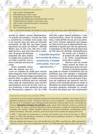 Sintomas de problemas na próstata:
      1. Jato urinário enfraquecido.
      2. Dificuldade para iniciar o jato.
      3. Alteração da frequência miccional.
      4. Urgência (dificuldade para retardar/prender a urina).
      5. Frequentemente acordar à noite para urinar.
      6. Jato urinário intermitente (para e recomeça).
      7. Sangue na urina.
      8. Dor e queimação para urinar
      Obs.: o crescimento benigno da próstata é a causa, na maioria das vezes, para a dificuldade de urinar.

     erradas ou pedem exames desnecessários. está alto, sugere doença prostática, e não,
     “A questão da próstata é cercada de mitos necessariamente, câncer de próstata. Além
     e, socialmente, é tratada como piada, mas disso, o teste de PSA não vai, por si só, distin-
     é um assunto sério que deve ser discutido guir entre tumores agressivos que estejam
     seriamente. As UBS têm que fazer grupos em fase inicial (e que se desenvolverão rapi-
     educativos da saúde do homem”, defende damente) e aqueles que não são agressivos.
     Walter, que, no dia a dia, lida com a reali- A realização ou não do exame de toque e/ou
     dade de que o que mais mata não é a prós- do PSA deve ser decidida individualmente,
     tata. Os grupos de discussão                                 de acordo com a história e
     propostos são para ampliar
                                     “... A questão da prósta- as queixas de cada paciente
     o cuidado com a saúde como ta é cercada de mitos e, e de forma compartilhada
     um todo e exercitar nos ho-      socialmente, é tratada entre ele e o médico.
     mens a atenção aos sinais do                                     Nenhum país do mundo
     corpo.                           como piada, mas é um indica exames de rotina na
         Outra realidade enfren-          assunto sério...”       próstata para quem não tem
     tada são pessoas que pro-                                    sintoma, é uma preocupação
     curam as unidades de saúde para solicitar que pode ser evitada e transferida para os
     teste sanguíneo como alternativo ao exame problemas que mais atingem a população
     de toque. O teste de antígeno prostático es- masculina. Exercício, alimentação adequada
     pecífico (PSA, na sigla em inglês) ainda não e monitoramento dos níveis de açúcar e gor-
     tem evidência suficiente para ser realizado dura do organismo são maneiras mais efi-
     como teste de rastreamento, para homens cientes e com resultados diretos na saúde. O
     assintomáticos acima de 50 anos. Entre ou- Ministério da Saúde brasileiro, baseado nas
     tros problemas, o teste apresenta alta taxa principais pesquisas realizadas no mundo,
     de falso-positivo, superior a 2/3. Se o PSA faz parte dos países que não recomendam


      Hiperplasia benigna da próstata (HPB)
      O aumento de uma próstata saudável acontece de forma lenta e gradativa. Ao crescer muito, a
      glândula comprime a uretra - canal por onde sai a urina e o esperma - causando a obstrução do
      jato de urina. O resultado é que a bexiga precisa aumentar o esforço para urinar. A evolução da
      doença, hiperplasia benigna da próstata, pode causar forte retenção urinária e a perda de
      urina à noite. Às vezes, acontece retenção urinária importante, e pode ser necessário esvaziar
      a bexiga com sondas. Podem também decorrer do aumento prostático complicações como
      pedras na bexiga, infecções urinárias, piora da função renal e perda de sangue pela urina.
      A HPB: 1. Não pode ser prevenida e é comum aos homens com mais de 50 anos; 2. Não é
      câncer; 3. Pode não apresentar sintomas; 4. Pode causar problemas urinários; 5. Pode ocorrer
      HPB e câncer ao mesmo tempo.
      Mais da metade dos homens com mais de 60 anos tem HPB e, aos 80 anos, 80% apresentam
      a doença. Pouco menos da metade dos homens com HPB apresenta algum sintoma da doença.

12
 