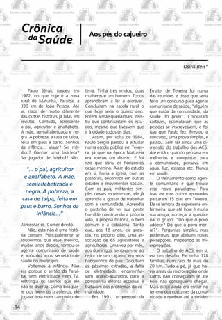 Crônica                              Aos pés do cajueiro
      da Saúde


                                                                                            Osíris Reis*



         Paulo Sérgio nasceu em         terra. Tinha três irmãos, duas    Emater de Teixeira foi numa
     1972, no que hoje é a zona         mulheres e um homem. Todos        das reuniões e disse que seria
     rural de Maturéia, Paraíba, a      aprenderam a ler e escrever.      feito um concurso para agente
     330 km de João Pessoa. Até         Concluíram na escola rural o      comunitário de saúde, “alguém
     aí, nada de muito diferente        que hoje seria o quinto ano.      que cuida da comunidade, da
     das outras histórias já lidas em   Porém a mãe queria mais: insis-   saúde do povo”. Colocaram
     revistas. Contudo, acrescente      tiu que continuassem os estu-     cartazes, estimularam que as
     o pai, agricultor e analfabeto.    dos, mesmo que tivessem que       pessoas se inscrevessem, e foi
     A mãe, semialfabetizada e ne-      ir à cidade todos os dias.        isso que Paulo fez. Prestou o
     gra. A pobreza, a casa de taipa,        Assim, por volta de 1984,    concurso, uma prova simples, e
     feita em paus e barro. Sonhos      Paulo Sérgio passou a estudar     passou. Sem ter ainda uma di-
     da infância... Viajar? Ser mé-     numa escola pública em Teixei-    mensão do trabalho dos ACS.
     dico? Ganhar uma bicicleta?        ra, já que na época Maturéia      Até então, quando pensava em
     Ser jogador de futebol? Não.       era apenas um distrito. E foi     melhorias e conquistas para
                                        isso que abriu os horizontes      a comunidade, pensava em
        ”... o pai, agricultor          desse menino. Além do estudo      água, luz, estrada etc. Nunca
                                        em si, havia a igreja, com as     em saúde.
       e analfabeto. A mãe,             pastorais, encontros em outras        O treinamento como agen-
        semialfabetizada e              cidades e movimentos sociais.     te comunitário é que trouxe
                                        Com os pais, militantes sim-      esse novo paradigma. Para
       negra. A pobreza, a              ples desses movimentos, ele já    isso, ele e os outros aprovados
      casa de taipa, feita em           aprendia a gostar de trabalhar    passaram 15 dias em Teixeira.
                                        com a comunidade. Aprendia        Ele se lembra da experiente en-
     paus e barro. Sonhos da
                                        o gostinho de ver sua gente       fermeira, que até hoje é muito
              infância...”              humilde construindo a própria     sua amiga, começar a questio-
                                        vida, a própria história, o bem   nar o grupo: “Do que o povo
     Alimentar-se. Comer direito.       comum e a cidadania. Tanto        adoece? Do que o povo mor-
         Não, esta não é uma histó-     que, aos 18 anos, ele presi-      re?”. Perguntas simples, mas
     ria comum. Principalmente se       dia, no próprio sítio, uma as-    poderosas, que abriram novas
     soubermos que esse menino,         sociação de 65 agricultores e     percepções, mapeando as mi-
     muitos anos depois, tornou-se      agricultoras. Uma vez por mês,    crorregiões.
     agente comunitário de saúde        aos domingos, sentavam-se ao          O trabalho de ACS, em si,
     e, após dez anos, secretário de    redor de um cajueiro em seus      era um desafio. Ele tinha 178
     saúde do município.                banquinhos de pau. Discutiam      famílias, num raio de mais de
         Voltemos à infância. Não       as péssimas estradas, a falta     20 km. Tudo a pé, já que ha-
     era porque o sertão da Paraí-      de eletricidade, encaminha-       via áreas da microrregião onde
     ba, sem eletricidade nem TV,       vam abaixo-assinados para a       carros não conseguiam (e até
     restringia os sonhos que ele       companhia elétrica estadual e     hoje não conseguem) chegar.
     não se divertia. Como boa par-     tratavam dos problemas da co-     Mais difícil ainda era entrar no
     te dos meninos brasileiros, ele    munidade.                         terreno dos costumes da comu-
     jogava bola num campinho de             Em 1991, o pessoal da        nidade e quebrar até a timidez

14
 
