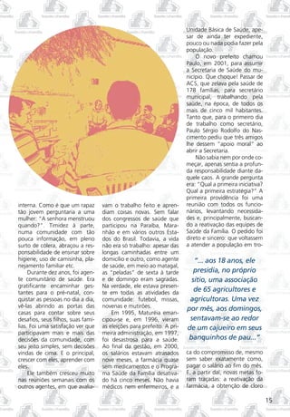 Unidade Básica de Saúde, ape-
                                                                        sar de ainda ter expediente,
                                                                        pouco ou nada podia fazer pela
                                                                        população.
                                                                            O novo prefeito chamou
                                                                        Paulo, em 2001, para assumir
                                                                        a Secretaria de Saúde do mu-
                                                                        nicípio. Que choque! Passar de
                                                                        ACS, que zelava pela saúde de
                                                                        178 famílias, para secretário
                                                                        municipal, trabalhando pela
                                                                        saúde, na época, de todos os
                                                                        mais de cinco mil habitantes.
                                                                        Tanto que, para o primeiro dia
                                                                        de trabalho como secretário,
                                                                        Paulo Sérgio Rodolfo do Nas-
                                                                        cimento pediu que três amigos
                                                                        lhe dessem “apoio moral” ao
                                                                        abrir a Secretaria.
                                                                            Não sabia nem por onde co-
                                                                        meçar, apenas sentia a profun-
                                                                        da responsabilidade diante da-
                                                                        quele caos. A grande pergunta
                                                                        era: “Qual a primeira iniciativa?
                                                                        Qual a primeira estratégia?” A
                                                                        primeira providência foi uma
interna. Como é que um rapaz        vam o trabalho feito e apren-       reunião com todos os funcio-
tão jovem perguntaria a uma         diam coisas novas. Sem falar        nários, levantando necessida-
mulher: “A senhora menstruou        dos congressos de saúde que         des e, principalmente, buscan-
quando?”. Timidez à parte,          participou na Paraíba, Mara-        do a reativação das equipes de
numa comunidade com tão             nhão e em vários outros Esta-       Saúde da Família. O pedido foi
pouca informação, em pleno          dos do Brasil. Todavia, a vida      direto e sincero: que voltassem
surto de cólera, abraçou a res-     não era só trabalho: apesar das     a atender a população em tro-
ponsabilidade de ensinar sobre      longas caminhadas entre um
higiene, uso de camisinha, pla-     domicílio e outro, como agente         “... aos 18 anos, ele
nejamento familiar etc.             de saúde, em meio ao matagal,
     Durante dez anos, foi agen-    as “peladas” de sexta à tarde          presidia, no próprio
te comunitário de saúde. Era        e de domingo eram sagradas.           sítio, uma associação
gratificante encaminhar ges-        Na verdade, ele estava presen-
tantes para o pré-natal, con-       te em todas as atividades da
                                                                           de 65 agricultores e
quistar as pessoas no dia a dia,    comunidade: futebol, missas,         agricultoras. Uma vez
vê-las abrindo as portas das        novenas e mutirões.                 por mês, aos domingos,
casas para contar sobre seus            Em 1995, Maturéia eman-
desafios, seus filhos, suas famí-   cipou-se e, em 1996, vieram          sentavam-se ao redor
lias. Foi uma satisfação ver que    as eleições para prefeito. A pri-   de um cajueiro em seus
participavam mais e mais das        meira administração, em 1997,
decisões da comunidade, com         foi desastrosa para a saúde.         banquinhos de pau...”
seu jeito simples, sem decisões     Ao final da gestão, em 2000,
vindas de cima. E o principal,      os salários estavam atrasados       ca do compromisso de, mesmo
crescer com eles, aprender com      nove meses, a farmácia quase        sem saber exatamente como,
eles.                               sem medicamentos e o Progra-        pagar o salário ao fim do mês.
     Ele também cresceu muito       ma Saúde da Família desativa-       E, a partir daí, novas metas fo-
nas reuniões semanais com os        do há cinco meses. Não havia        ram traçadas: a reativação da
outros agentes, em que avalia-      médicos nem enfermeiros, e a        farmácia, a obtenção de cloro

                                                                                                            15
 