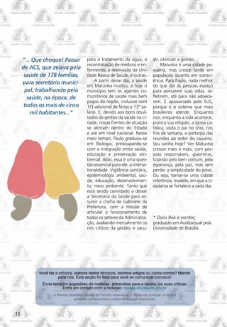 “... Que choque! Passar            para o tratamento da água, a               dir, otimizar a gestão.
                                        recontratação de médicos e en-                  Maturéia é uma cidade pe-
     de ACS, que zelava pela            fermeiros, a reativação da Uni-            quena, mas cresce tanto em
      saúde de 178 famílias,            dade Básica de Saúde, e outras.            população quanto em consci-
                                             A partir desse dia, a saúde           ência. Para Paulo, nada melhor
     para secretário munici-
                                        em Maturéia mudou, e hoje o                do que dar às pessoas espaço
      pal, trabalhando pela             município tem os agentes co-               para pensarem suas vidas, re-
       saúde, na época, de              munitários de saúde mais bem               fletirem, até para não adoece-
                                        pagos da região, inclusive com             rem. É apaixonado pelo SUS,
      todos os mais de cinco            1/3 adicional de férias e 13º sa-          porque é o sistema que mais
         mil habitantes...”             lário. E, devido aos bons resul-           brasileiros atende. Enquanto
                                        tados da gestão da saúde na ci-            isso, enquanto a vida acontece,
                                        dade, novas frentes de atuação             pratica sua religião, a igreja ca-
                                        se abriram dentro do Estado                tólica, visita o pai no sítio, nos
                                        e até em nível nacional. Nesse             fins de semana, e participa das
                                        meio tempo, Paulo graduou-se               reuniões ao redor do cajueiro.
                                        em Biologia, preocupando-se                Seu sonho hoje? Ver Maturéia
                                        com a integração entre saúde,              crescer mais e mais, com pes-
                                        educação e preservação am-                 soas responsáveis, guerreiras,
                                        biental. Aliás, essa é uma ques-           lutando pelo bem comum, pela
                                        tão essencial para ele: a interse-         esperança, pela paz, mas sem
                                        torialidade. Vigilância sanitária,         perder a simplicidade do povo.
                                        epidemiologia ambiental, saú-              Ou seja, tornar-se uma cidade
                                        de, educação, desenvolvimen-               referência, modelo, em que a ci-
                                        to, meio ambiente. Tanto que               dadania se fortalece a cada dia.
                                        está sendo convidado a deixar
                                        a Secretaria da Saúde para as-
                                        sumir a chefia de Gabinete da
                                        Prefeitura, com a missão de
                                        articular o funcionamento de
                                        todos os setores da Administra-            * Osíris Reis é escritor,
                                        ção, avaliando mensalmente os              graduado em Audiovisual pela
                                        nós críticos da gestão, e sacu-            Universidade de Brasília.




           Você faz a crônica, elabora textos técnicos, escreve artigos ou conta contos? Mande
                     para nós. Esta seção foi feita para você se comunicar conosco!
             Envie também sugestões de matérias, entrevistas para a revista, ou suas críticas.
                       Entre em contato com a redação: revista.sf@saude.gov.br
                   A Revista Brasileira Saúde da Família reserva-se o direito de publicar os textos
                                editados ou resumidos conforme espaço disponível.



16
 