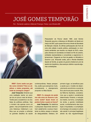ENTREVISTA
     JoSé GoMeS TeMPorão
     Por: Fernando Ladeira e Déborah Proença / Fotos: Luis Oliveira-MS




                                                   Pesquisador da Fiocruz desde 1980, José Gomes
                                                   Temporão assumiu a liderança do Ministério da Saúde em
                                                   março de 2007, após quase dois anos à frente da Secretaria
                                                   de Atenção à Saúde. As últimas participações são fruto de
                                                   uma vida voltada à saúde pública, participação no movi-
                                                   mento sanitarista, que resultou na criação do SUS, e atua-
                                                   ções diversas em secretarias do Estado do Rio de Janeiro,
                                                   entidades representativas e consultorias a organismos in-
                                                   ternacionais. Chegando ao final da gestão no Ministério e
                                                   Governo Lula, Temporão avalia, para a Revista Brasileira
                                                   Saúde da Família, as ações do governo federal em prol da
                                                   saúde dos brasileiros, situa avanços obtidos e aponta algu-
                                                   mas contradições.




     RBSF: Como avalia sua ges-      contemporânea. Nessa perspec-        primeiro lugar, os benefícios para
tão como ministro? Para os ob-       tiva, avalio que avançamos muito,    a saúde que o modelo de desen-
jetivos e metas propostos, até       considerando o planejamento          volvimento econômico e social da
onde se conseguiu chegar?            proposto no Mais Saúde.              Era Lula trouxe para a saúde. Nós,
     José temporão: Entendo que                                           da Reforma Sanitária, considera-
uma avaliação isenta vai preci-         RBSF: E a atuação da saúde        mos que a saúde é socialmente
sar de um pouco mais de tempo.       nos oito anos do Governo Lula,       determinada. Portanto, a redução
Tarefa para a academia e os ana-     como avalia? Quais foram os          da miséria, da fome, a ampliação
listas de políticas públicas. Vejo   pontos fortes e quais os fracos?     da renda, a grande mobilidade
o ministro não apenas como um           José temporão: Os relatórios      social, o enfrentamento das injus-
gestor, mas principalmente como      e pesquisas disponíveis demons-      tiças e iniquidades, e a ampliação
uma liderança intelectual e po-      tram cabalmente o avanço impor-      do emprego e do acesso à cultura
lítica que se propõe a enfrentar     tante na oferta, acesso e redução    são saúde! A principal fragilidade
os grandes desafios da saúde         de desigualdades. Destaco, em        adveio da não regulamentação
                                                                                                                   9 9
 