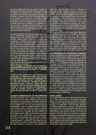 que es posible huir de una peste mortal en
desobediencia absoluta. Esto ocurre cuando hay
un deber entre personas. En la familia, un hijo
no puede huir mientras sus padres necesitan de
cuidado, ni tampoco ha de huir un padre dejando
a su esposa y a sus hijos. Un pastor debe
permanecer para ministrar a sus ovejas, tanto
en lo físico como en lo espiritual. Un siervo tiene
un deber para con su maestro, y un maestro para
con su siervo. También quienes tienen cargos
públicos deben permanecer para el cuidado de
otros, igual que quienes trabajan en ayudar a los
demás, como los médicos.
La única excepción es que una persona provea
de un reemplazo capacitado para cuidar de
aquellos para con quienes tiene un deber. Un
médico puede traer a otro que cumpla sus
funciones, lo mismo que un gobernante o un
pastor. Pero si no hay tal provisión, no hay forma
de huir sin que se cometa un gran pecado. Ahora,
ese deber se extiende a todos aquellos que no
tienen forma de cuidarse. Lo ideal, dice Lutero,
es que el gobierno de cada ciudad tenga los
medios para cuidar de su gente, pero si tal no
es el caso, entonces es importante que la gente
misma se disponga para ayudar a otros en todo
lo posible. Así, si hay un hermano que no tiene
quien lo cuide, será deber absoluto de la persona
que sea más cercana.
Dos versículos clave en el pensamiento de Lutero
sobre este punto fueron:
"Pero si alguno no provee para los suyos, y
especialmente para los de su casa, ha negado
la fe y es peor que un incrédulo" 1° Timoteo
5:8.
"Todo el que aborrece a su hermano es
homicida, y vosotros sabéis que ningún
homicida tiene vida eterna permanente en él.
En esto conocemos el amor: en que Él puso
su vida por nosotros; también nosotros
debemos poner nuestras vidas por los
hermanos. Pero el que tiene bienes de este
mundo, y ve a su hermano en necesidad y
cierra su corazón contra él, ¿cómo puede
morar el amor de Dios en él?"1° Juan 3:15-
17
CUANDO PERMANECER ES PECAMINOSO
Muchos sostenían que cualquier clase de mal
en el mundo venía como castigo de Dios por los
pecados, por lo que frente a una plaga solo había
que esperar pacientemente la justa retribución
por la maldad. Así, huir era una muestra de gran
incredulidad, y que en cambio esperar el mal era
una muestra de fe. Lutero dice que se requiere
tener una fe que toma más que leche espiritual
para pensar así y esperar en paz mientras el
terror está en todo lugar, y por lo tanto no puede
condenar esta forma de ver la situación.
Pero da una advertencia: hay que tener cuidado
de tentar a Dios. Hay algunos que se creen
independientes y confían en que nada les va a
ocurrir porque, al final, está en Dios la decisión
de traer sanidad o muerte a una persona en
razón de un juicio justo. Eso es orgulloso e
irresponsable. Alguien puede ignorar la
inteligencia y los medios de gracia que Dios creó
y correr directo hacia el contagio, lo cual terminará
en suicidio o en la muerte de otros que también
se contagien. Lutero piensa en la comida y en
el vestido como muestra de que exponer la vida
es absurdo. ¿Acaso morir de frío o de hambre
no podrían considerarse castigos de Dios?
Entonces, ¿por qué evitar ese castigo al saciar
el hambre y al buscar abrigo? Comer y vestirse
serían acciones de incrédulos que no confían en
el juicio de Dios.
Así, andar sin cuidado es algo pecaminoso por
razón de la vida propia y la de otros. De hecho,
si alguien está lejos del virus, debe buscar
mantenerse así a toda costa, evitando cualquier
contacto innecesario con otros. Si no hay razón
para permanecer en un lugar en donde la vida
está expuesta, alguien es totalmente libre para
huir e incluso hace bien a otros. Por lo cual, si
por razones de conciencia alguien decide
quedarse, debe hacerlo sin tentar a Dios y sin
juzgar a aquellos que no hacen igual que él.
LA COMPASIÓN ES UN GOLPE AL ENEMIGO
Lutero consideraba que, luego de analizar cuando
era mandatorio permanecer o huir, hay un golpe
mortal que se le da al enemigo: la misericordia.
Lutero confiaba plenamente en las palabras del
Salmo 41:1-3, "Bienaventurado el que piensa en
el pobre; en el día del mal el Señor lo librará. El
Señor lo protegerá y lo mantendrá con vida, y
será bienaventurado sobre la tierra; y no lo
entregarás a la voluntad de sus enemigos. El
Señor lo sostendrá en su lecho de enfermo; en
su enfermedad, restaurarás su salud."
Siendo que el Señor iba a cuidar de la salud de
aquél que pensara en el pobre y necesitado,
¿por qué temer el ataque del enemigo en forma
de una plaga? Por eso también está el caso de
decidir voluntariamente quedarse a servir a otros
en medio de la plaga, sin necesidad de que haya
un deber. Ese fue el caso del mismo Lutero,
quien decide recibir en su casa a muchos para
servirles y darles consuelo, incluso teniendo a
su esposa embarazada en el momento en que
la peste ataca Wittenberg.
CONCLUSIÓN
Como dijo Dionisio acerca de la epidemia de su
día: "Otras personas no pensarían que este
tiempo es como un tiempo de festival." Añadió:
"Lejos de ser un tiempo de angustia, es un tiempo
de gozo no imaginable." Para ser claro, Dionisio
no estaba celebrando la muerte ni el sufrimiento
que acompaña a las pandemias. Mas bien, él se
regocijaba porque situaciones así presentan una
oportunidad para probar nuestra fe: el salir de
nosotros mismos para amar y servir a nuestros
vecinos, esparciendo la esperanza del evangelio,
en palabra y acción, en tiempos de gran temor.
¡Es tiempo de oportunidades y no de tristeza ni
dolor! ¡Usemos este tiempo para hablar de Jesús
quien tiene la cura ya que está en sus manos el
dar la vida a quien se lo pide!
24
 