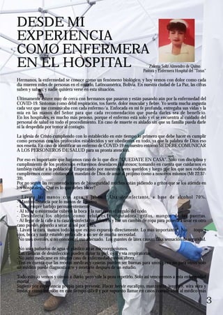 3
Hermanos, la enfermedad se conoce como un fenómeno biológico, y hoy vemos con dolor como cada
día mueren miles de personas en el mundo, Latinoamérica, Bolivia. En nuestra ciudad de La Paz, las cifras
suben y suben; y nadie quisiera verse en esta situación.
Últimamente estuve muy de cerca con hermanos que pasaron y están pasando aún por la enfermedad del
COVID-19. Síntomas como débil respiración, tos fuerte, dolor muscular y fiebre. Yo sentía mucha angustia
cada vez que me comunicaba con cada enfermo/a. Enfocada en mi fe profunda, entregaba sus vidas y la
mía en las manos del Señor para que cada recomendación que pueda darles sea de beneficio.
En los hospitales, es mucho más penoso, porque el enfermo está solo y él se encuentra al cuidado del
personal de salud en todo el procedimiento. En caso de muerte es aislado sin que su familia pueda darle
ni la despedida por temor al contagio.
La iglesia de Cristo cumpliendo con lo establecido en este tiempo lo primero que debe hacer es cumplir
como personas con los protocolos establecidos y ser obedientes en todo, ya que la palabra de Dios eso
nos enseña. En caso de identificar un enfermo de COVID-19 en nuestro entorno SE DEBE COMUNICAR
A LOS PERSONEROS DE SALUD para su pronta atención.
Por eso es importante que hagamos caso de lo que dice: "QUEDATE EN CASA". Solo con disciplina y
cumplimiento de los protocolos evitaremos desenlaces dolorosos; tomando en cuenta que cuidarnos es
también cuidar a la población. Empezando por nuestros seres queridos y luego por los que nos rodean
cumpliremos como cristianos el mandato de Dios de amar al prójimo como a nosotros mismos (Mt 22:37-
39).
Por no seguir las recomendaciones de bioseguridad muchos están pidiendo a gritos que se los atienda en
los hospitales. ¿Qué es lo que debes hacer?
- Lávate las manos con agua y jabón. Usa desinfectante, a base de alcohol 70%.
- Mantén distancia por lo menos de 1 metro.
- Usa siempre barbijo permanentemente.
- Al toser o estornudar cúbrete la boca y la nariz con el ángulo del codo.
- Desinfecta los objetos, como celulares, computadora, grifos, mangos de las puertas.
- Al llegar de la calle a tu casa desinfecta tus calzados y haz un cambio de ropa para ponerla a lavar en otro
caso puedes ponerlo a secar al sol por 2 hrs.
- Lávate la cara, manos todo lo que estuvo expuesto directamente. Lo más importante: No toques
ojos, boca y nariz estando en la calle a no ser de mucha necesidad.
-No uses overoles si no conoces el uso adecuado. Los guantes de látex causan falsa sensación de seguridad.
-No uses pañuelos de agua el plástico atrae microorganismos.
-Las cámaras de desinfección pueden dañar tu piel, ojos y vía respiratorias.
-No auto medicarse en ningún caso de enfermedad menos ahora.
-Ten en cuenta que las recetas médicas y caseras pueden ser buenas para unos, pero no para otros solo
un médico puede diagnosticarte y recetarte después de un estudio.
Todo esto lo vemos y oímos a diario, pero vale la pena repetirlo. Solo así venceremos a esta enfermedad
mortal.
Sugiero por experiencia propia para prevenir, Hacer hervir eucalipto, manzanilla, jengibre, wira wira y
limón y como infusión en este tiempo difícil y por supuesto llamar en casos complicados al médico más
DESDE MI
EXPERIENCIA
COMO ENFERMERA
EN EL HOSPITAL Zulema Solíz Almendro de Quino
Pastora y Enfermera Hospital del "Torax"
 